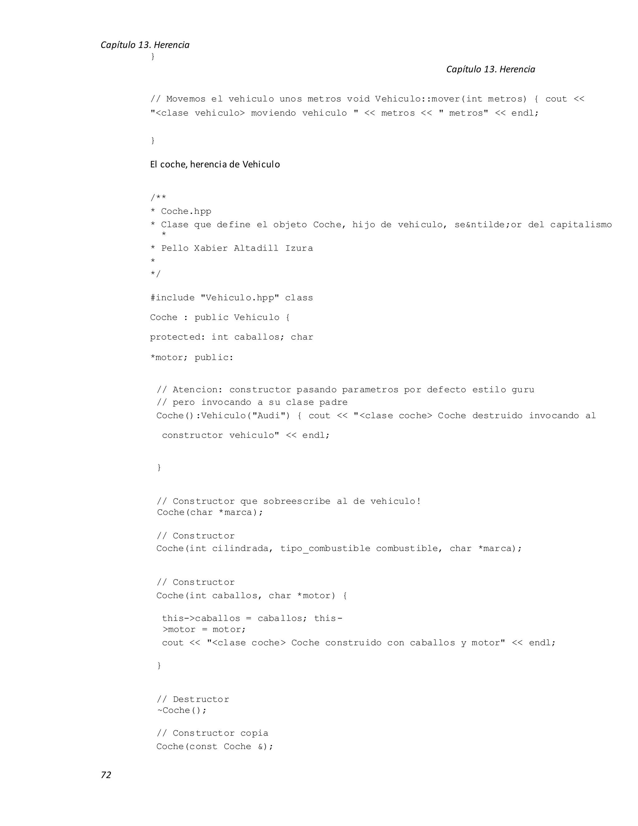 Capítulo 13. Herencia
72
}
Capítulo 13. Herencia
// Movemos el vehiculo unos metros void Vehiculo::mover(int metros) { cout <<
"<clase vehiculo> moviendo vehiculo " << metros << " metros" << endl;
}
El coche, herencia de Vehiculo
/**
* Coche.hpp
* Clase que define el objeto Coche, hijo de vehiculo, se&ntilde;or del capitalismo
*
* Pello Xabier Altadill Izura
*
*/
#include "Vehiculo.hpp" class
Coche : public Vehiculo {
protected: int caballos; char
*motor; public:
// Atencion: constructor pasando parametros por defecto estilo guru
// pero invocando a su clase padre
Coche():Vehiculo("Audi") { cout << "<clase coche> Coche destruido invocando al
constructor vehiculo" << endl;
}
// Constructor que sobreescribe al de vehiculo!
Coche(char *marca);
// Constructor
Coche(int cilindrada, tipo_combustible combustible, char *marca);
// Constructor
Coche(int caballos, char *motor) {
this->caballos = caballos; this-
>motor = motor;
cout << "<clase coche> Coche construido con caballos y motor" << endl;
}
// Destructor
~Coche();
// Constructor copia
Coche(const Coche &);
 