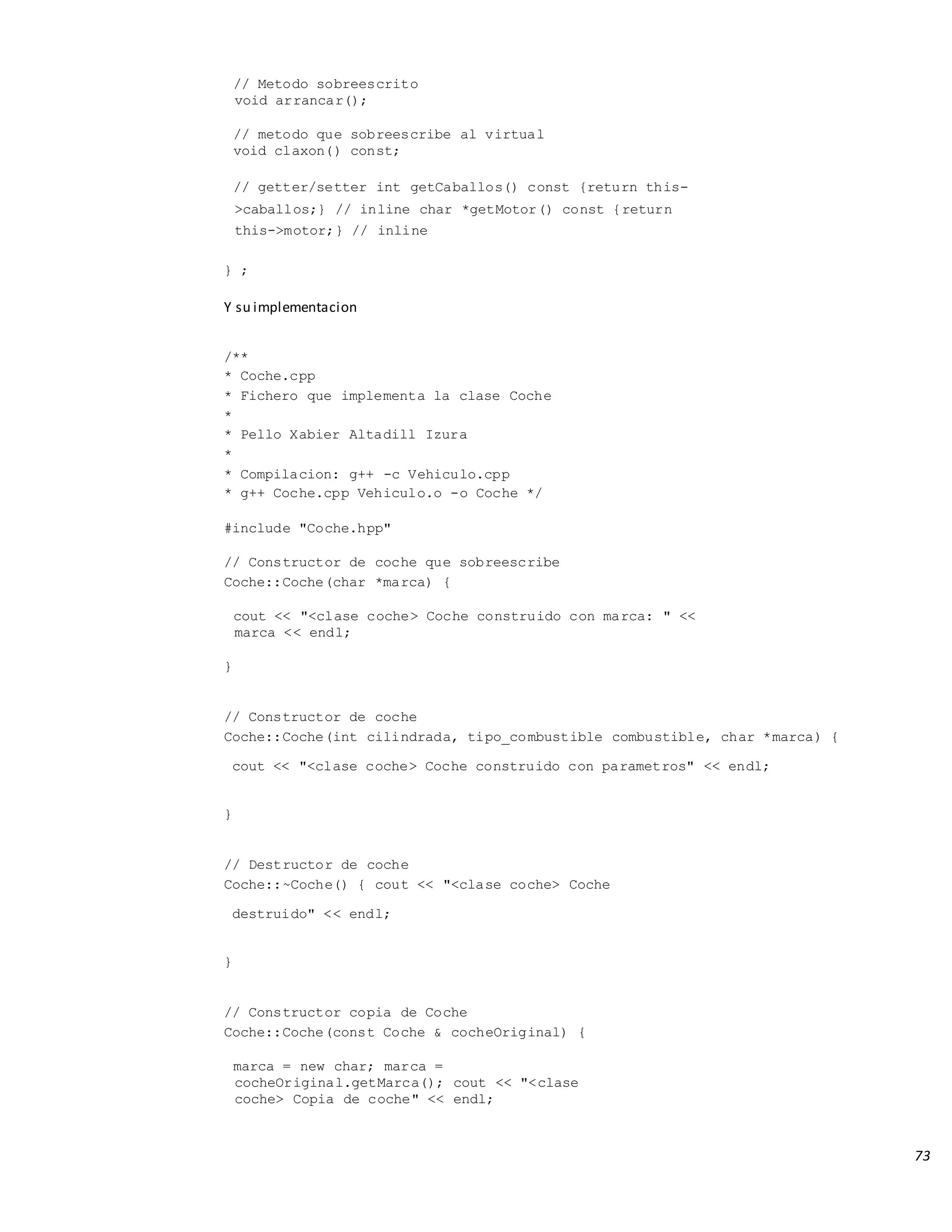 73
// Metodo sobreescrito
void arrancar();
// metodo que sobreescribe al virtual
void claxon() const;
// getter/setter int getCaballos() const {return this-
>caballos;} // inline char *getMotor() const {return
this->motor;} // inline
} ;
Y su implementacion
/**
* Coche.cpp
* Fichero que implementa la clase Coche
*
* Pello Xabier Altadill Izura
*
* Compilacion: g++ -c Vehiculo.cpp
* g++ Coche.cpp Vehiculo.o -o Coche */
#include "Coche.hpp"
// Constructor de coche que sobreescribe
Coche::Coche(char *marca) {
cout << "<clase coche> Coche construido con marca: " <<
marca << endl;
}
// Constructor de coche
Coche::Coche(int cilindrada, tipo_combustible combustible, char *marca) {
cout << "<clase coche> Coche construido con parametros" << endl;
}
// Destructor de coche
Coche::~Coche() { cout << "<clase coche> Coche
destruido" << endl;
}
// Constructor copia de Coche
Coche::Coche(const Coche & cocheOriginal) {
marca = new char; marca =
cocheOriginal.getMarca(); cout << "<clase
coche> Copia de coche" << endl;
 