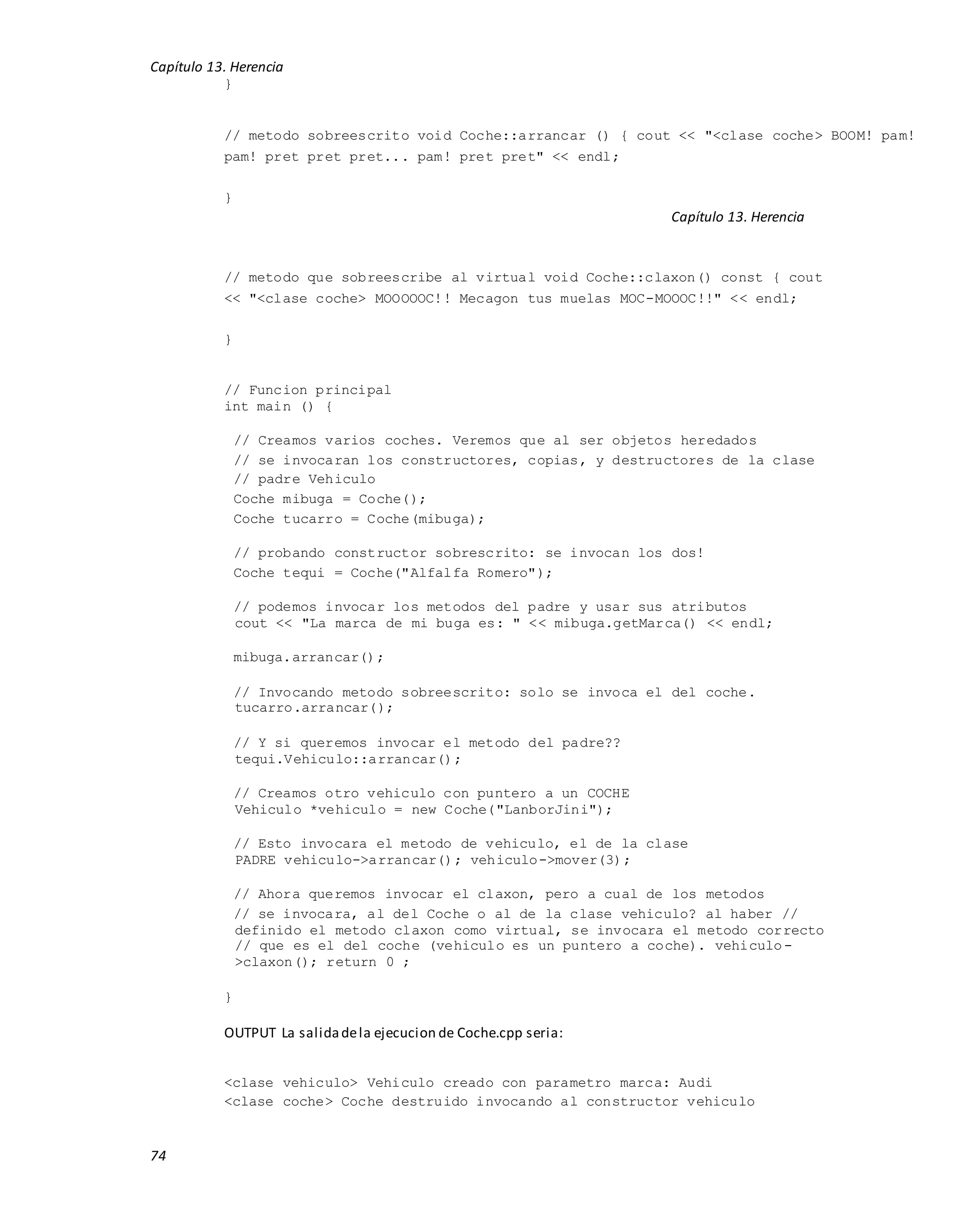 Capítulo 13. Herencia
74
}
// metodo sobreescrito void Coche::arrancar () { cout << "<clase coche> BOOM! pam!
pam! pret pret pret... pam! pret pret" << endl;
}
Capítulo 13. Herencia
// metodo que sobreescribe al virtual void Coche::claxon() const { cout
<< "<clase coche> MOOOOOC!! Mecagon tus muelas MOC-MOOOC!!" << endl;
}
// Funcion principal
int main () {
// Creamos varios coches. Veremos que al ser objetos heredados
// se invocaran los constructores, copias, y destructores de la clase
// padre Vehiculo
Coche mibuga = Coche();
Coche tucarro = Coche(mibuga);
// probando constructor sobrescrito: se invocan los dos!
Coche tequi = Coche("Alfalfa Romero");
// podemos invocar los metodos del padre y usar sus atributos
cout << "La marca de mi buga es: " << mibuga.getMarca() << endl;
mibuga.arrancar();
// Invocando metodo sobreescrito: solo se invoca el del coche.
tucarro.arrancar();
// Y si queremos invocar el metodo del padre??
tequi.Vehiculo::arrancar();
// Creamos otro vehiculo con puntero a un COCHE
Vehiculo *vehiculo = new Coche("LanborJini");
// Esto invocara el metodo de vehiculo, el de la clase
PADRE vehiculo->arrancar(); vehiculo->mover(3);
// Ahora queremos invocar el claxon, pero a cual de los metodos
// se invocara, al del Coche o al de la clase vehiculo? al haber //
definido el metodo claxon como virtual, se invocara el metodo correcto
// que es el del coche (vehiculo es un puntero a coche). vehiculo-
>claxon(); return 0 ;
}
OUTPUT La salidadela ejecucion de Coche.cpp seria:
<clase vehiculo> Vehiculo creado con parametro marca: Audi
<clase coche> Coche destruido invocando al constructor vehiculo
 