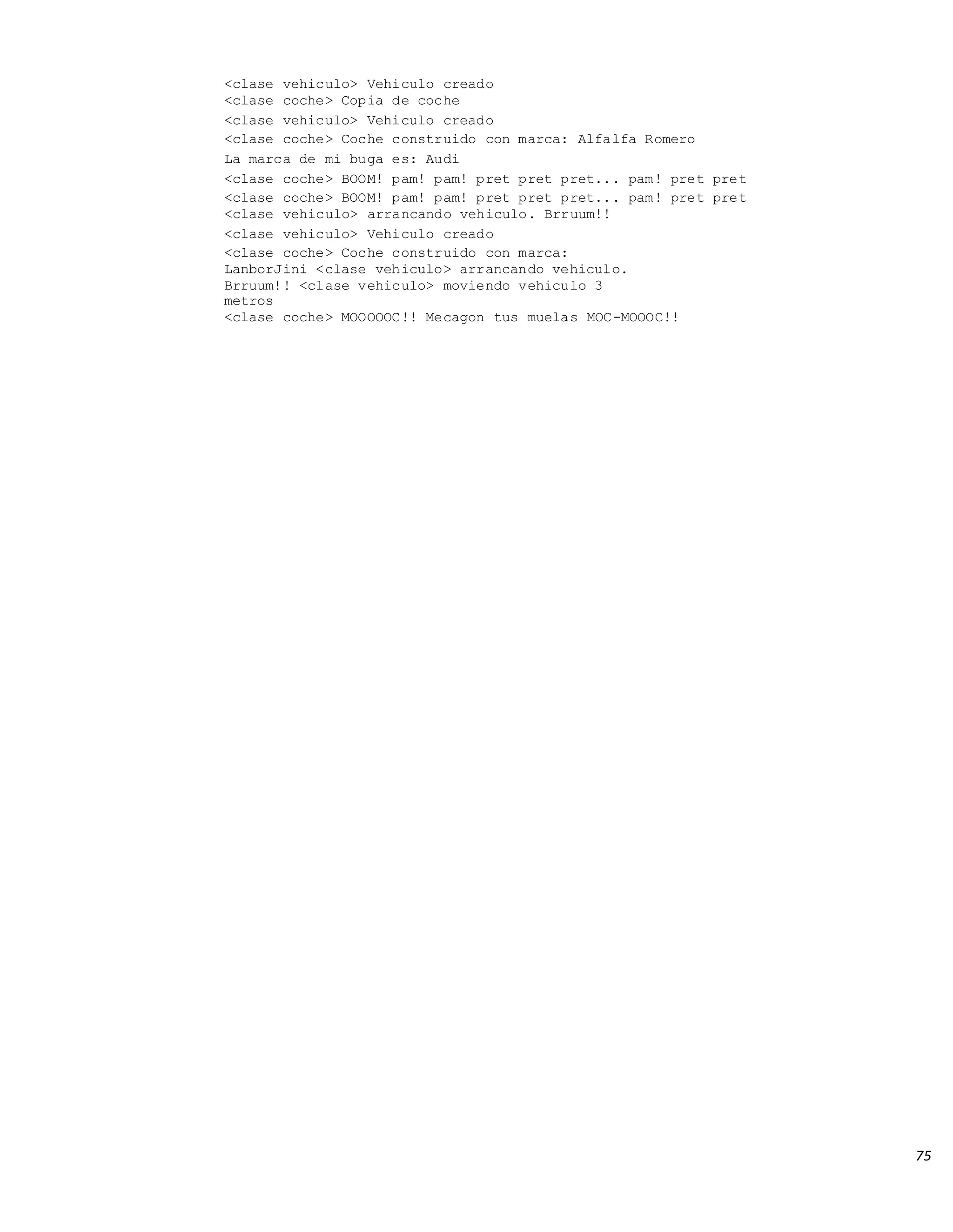 75
<clase vehiculo> Vehiculo creado
<clase coche> Copia de coche
<clase vehiculo> Vehiculo creado
<clase coche> Coche construido con marca: Alfalfa Romero
La marca de mi buga es: Audi
<clase coche> BOOM! pam! pam! pret pret pret... pam! pret pret
<clase coche> BOOM! pam! pam! pret pret pret... pam! pret pret
<clase vehiculo> arrancando vehiculo. Brruum!!
<clase vehiculo> Vehiculo creado
<clase coche> Coche construido con marca:
LanborJini <clase vehiculo> arrancando vehiculo.
Brruum!! <clase vehiculo> moviendo vehiculo 3
metros
<clase coche> MOOOOOC!! Mecagon tus muelas MOC-MOOOC!!
 