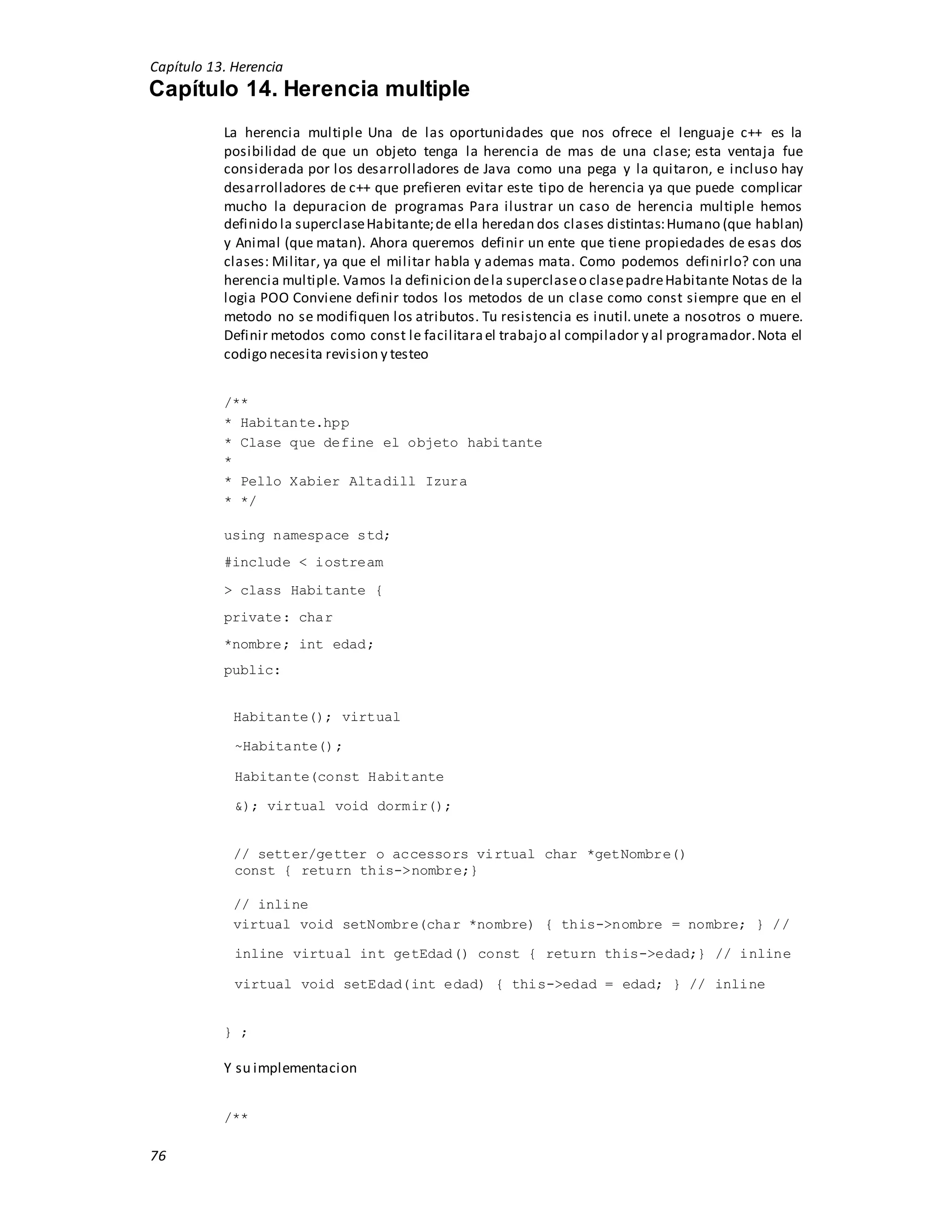 Capítulo 13. Herencia
76
Capítulo 14. Herencia multiple
La herencia multiple Una de las oportunidades que nos ofrece el lenguaje c++ es la
posibilidad de que un objeto tenga la herencia de mas de una clase; esta ventaja fue
considerada por los desarrolladores de Java como una pega y la quitaron, e incluso hay
desarrolladores de c++ que prefieren evitar este tipo de herencia ya que puede complicar
mucho la depuracion de programas Para ilustrar un caso de herencia multiple hemos
definido la superclaseHabitante;de ella heredan dos clases distintas:Humano (que hablan)
y Animal (que matan). Ahora queremos definir un ente que tiene propiedades de esas dos
clases: Militar, ya que el militar habla y ademas mata. Como podemos definirlo? con una
herencia multiple. Vamos la definicion dela superclaseo clasepadreHabitante Notas de la
logia POO Conviene definir todos los metodos de un clase como const siempre que en el
metodo no se modifiquen los atributos. Tu resistencia es inutil.unete a nosotros o muere.
Definir metodos como const le facilitarael trabajo al compilador y al programador.Nota el
codigo necesita revision y testeo
/**
* Habitante.hpp
* Clase que define el objeto habitante
*
* Pello Xabier Altadill Izura
* */
using namespace std;
#include < iostream
> class Habitante {
private: char
*nombre; int edad;
public:
Habitante(); virtual
~Habitante();
Habitante(const Habitante
&); virtual void dormir();
// setter/getter o accessors virtual char *getNombre()
const { return this->nombre;}
// inline
virtual void setNombre(char *nombre) { this->nombre = nombre; } //
inline virtual int getEdad() const { return this->edad;} // inline
virtual void setEdad(int edad) { this->edad = edad; } // inline
} ;
Y su implementacion
/**
 