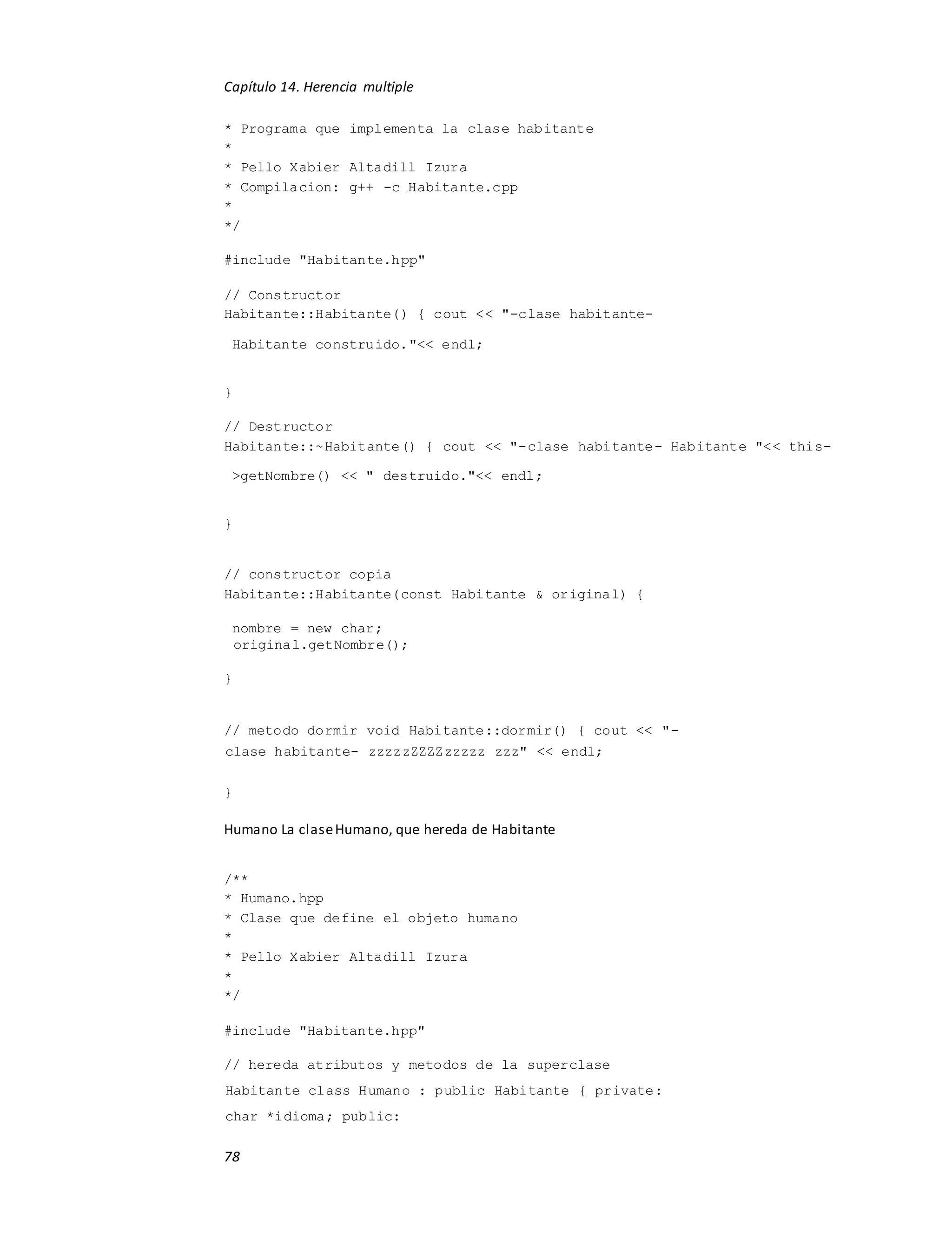 Capítulo 14. Herencia multiple
78
* Programa que implementa la clase habitante
*
* Pello Xabier Altadill Izura
* Compilacion: g++ -c Habitante.cpp
*
*/
#include "Habitante.hpp"
// Constructor
Habitante::Habitante() { cout << "-clase habitante-
Habitante construido."<< endl;
}
// Destructor
Habitante::~Habitante() { cout << "-clase habitante- Habitante "<< this-
>getNombre() << " destruido."<< endl;
}
// constructor copia
Habitante::Habitante(const Habitante & original) {
nombre = new char;
original.getNombre();
}
// metodo dormir void Habitante::dormir() { cout << "-
clase habitante- zzzzzZZZZzzzzz zzz" << endl;
}
Humano La claseHumano, que hereda de Habitante
/**
* Humano.hpp
* Clase que define el objeto humano
*
* Pello Xabier Altadill Izura
*
*/
#include "Habitante.hpp"
// hereda atributos y metodos de la superclase
Habitante class Humano : public Habitante { private:
char *idioma; public:
 