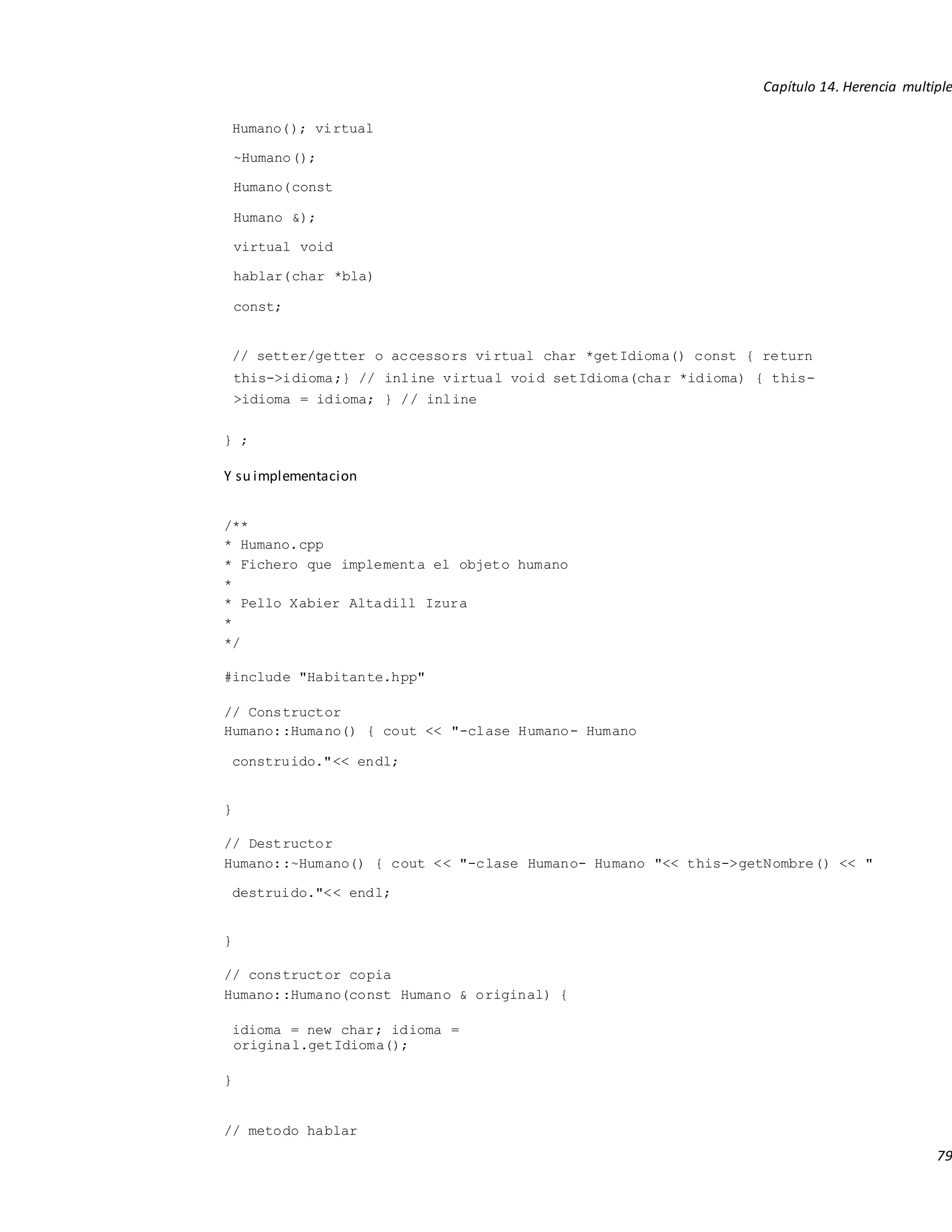 Capítulo 14. Herencia multiple
79
Humano(); virtual
~Humano();
Humano(const
Humano &);
virtual void
hablar(char *bla)
const;
// setter/getter o accessors virtual char *getIdioma() const { return
this->idioma;} // inline virtual void setIdioma(char *idioma) { this-
>idioma = idioma; } // inline
} ;
Y su implementacion
/**
* Humano.cpp
* Fichero que implementa el objeto humano
*
* Pello Xabier Altadill Izura
*
*/
#include "Habitante.hpp"
// Constructor
Humano::Humano() { cout << "-clase Humano- Humano
construido."<< endl;
}
// Destructor
Humano::~Humano() { cout << "-clase Humano- Humano "<< this->getNombre() << "
destruido."<< endl;
}
// constructor copia
Humano::Humano(const Humano & original) {
idioma = new char; idioma =
original.getIdioma();
}
// metodo hablar
 