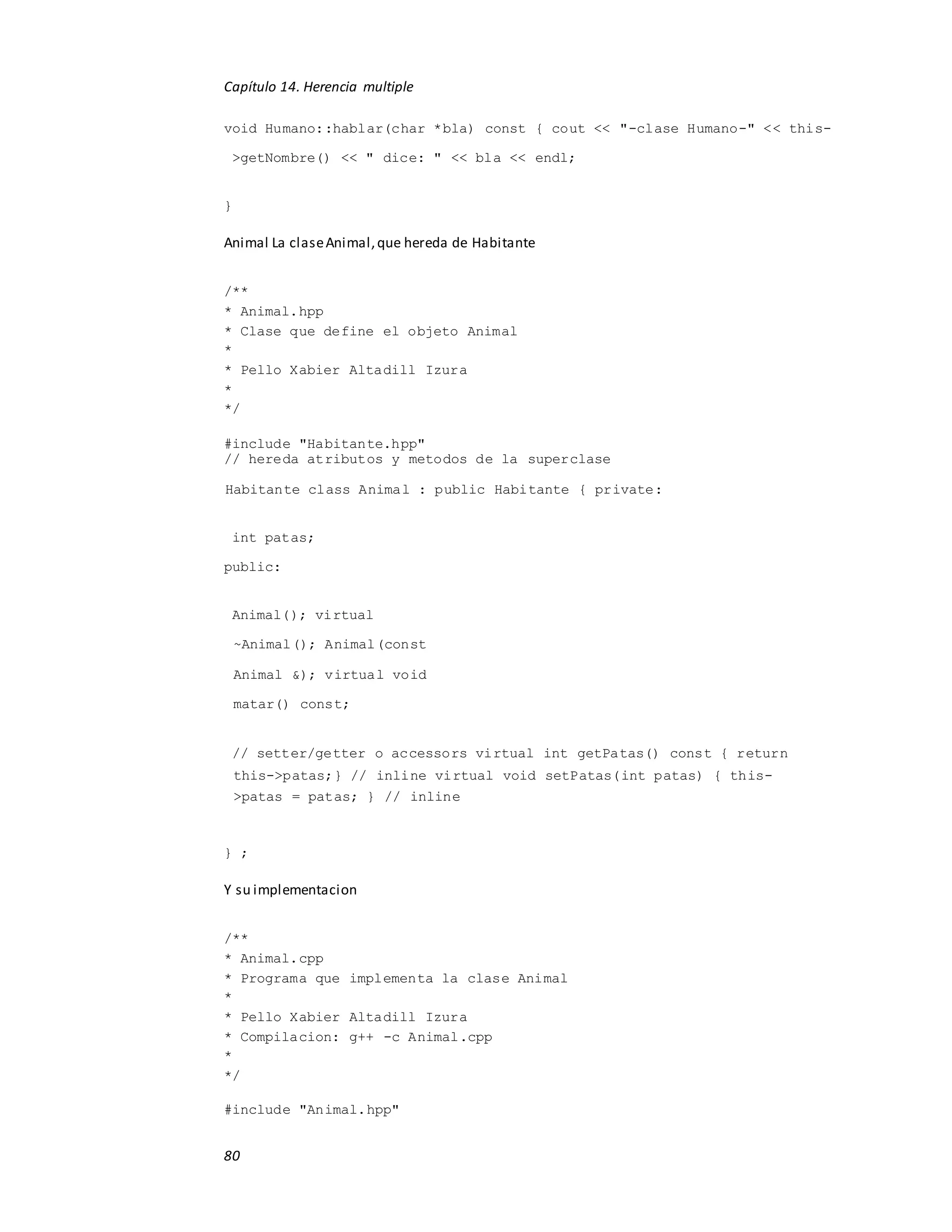 Capítulo 14. Herencia multiple
80
void Humano::hablar(char *bla) const { cout << "-clase Humano-" << this-
>getNombre() << " dice: " << bla << endl;
}
Animal La claseAnimal,que hereda de Habitante
/**
* Animal.hpp
* Clase que define el objeto Animal
*
* Pello Xabier Altadill Izura
*
*/
#include "Habitante.hpp"
// hereda atributos y metodos de la superclase
Habitante class Animal : public Habitante { private:
int patas;
public:
Animal(); virtual
~Animal(); Animal(const
Animal &); virtual void
matar() const;
// setter/getter o accessors virtual int getPatas() const { return
this->patas;} // inline virtual void setPatas(int patas) { this-
>patas = patas; } // inline
} ;
Y su implementacion
/**
* Animal.cpp
* Programa que implementa la clase Animal
*
* Pello Xabier Altadill Izura
* Compilacion: g++ -c Animal.cpp
*
*/
#include "Animal.hpp"
 