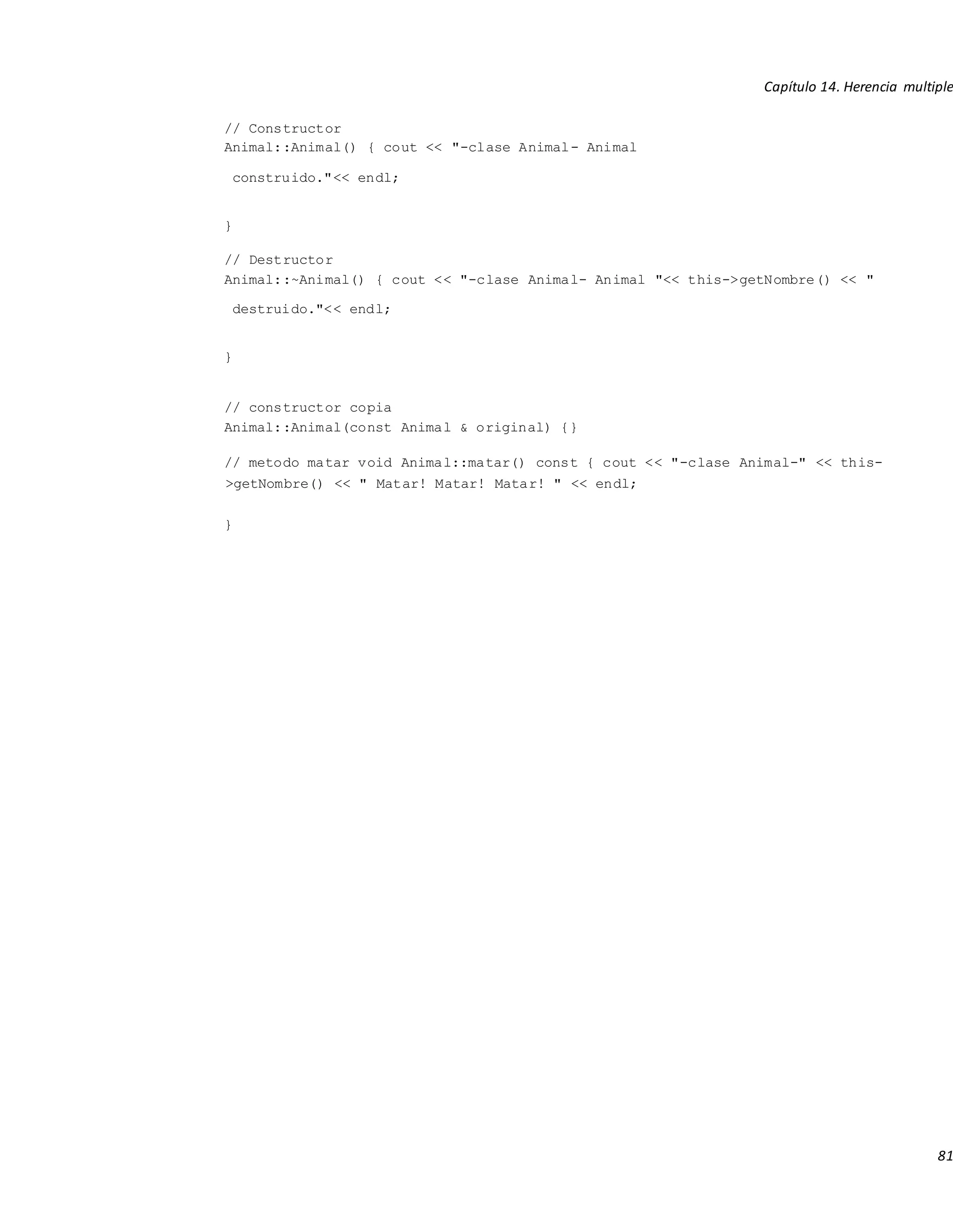 Capítulo 14. Herencia multiple
81
// Constructor
Animal::Animal() { cout << "-clase Animal- Animal
construido."<< endl;
}
// Destructor
Animal::~Animal() { cout << "-clase Animal- Animal "<< this->getNombre() << "
destruido."<< endl;
}
// constructor copia
Animal::Animal(const Animal & original) {}
// metodo matar void Animal::matar() const { cout << "-clase Animal-" << this-
>getNombre() << " Matar! Matar! Matar! " << endl;
}
 