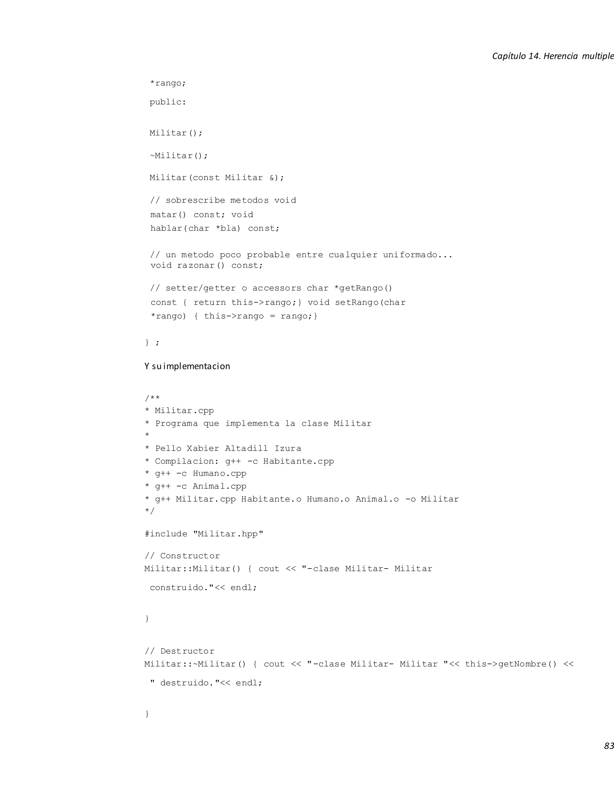 Capítulo 14. Herencia multiple
83
*rango;
public:
Militar();
~Militar();
Militar(const Militar &);
// sobrescribe metodos void
matar() const; void
hablar(char *bla) const;
// un metodo poco probable entre cualquier uniformado...
void razonar() const;
// setter/getter o accessors char *getRango()
const { return this->rango;} void setRango(char
*rango) { this->rango = rango;}
} ;
Y su implementacion
/**
* Militar.cpp
* Programa que implementa la clase Militar
*
* Pello Xabier Altadill Izura
* Compilacion: g++ -c Habitante.cpp
* g++ -c Humano.cpp
* g++ -c Animal.cpp
* g++ Militar.cpp Habitante.o Humano.o Animal.o -o Militar
*/
#include "Militar.hpp"
// Constructor
Militar::Militar() { cout << "-clase Militar- Militar
construido."<< endl;
}
// Destructor
Militar::~Militar() { cout << "-clase Militar- Militar "<< this->getNombre() <<
" destruido."<< endl;
}
 