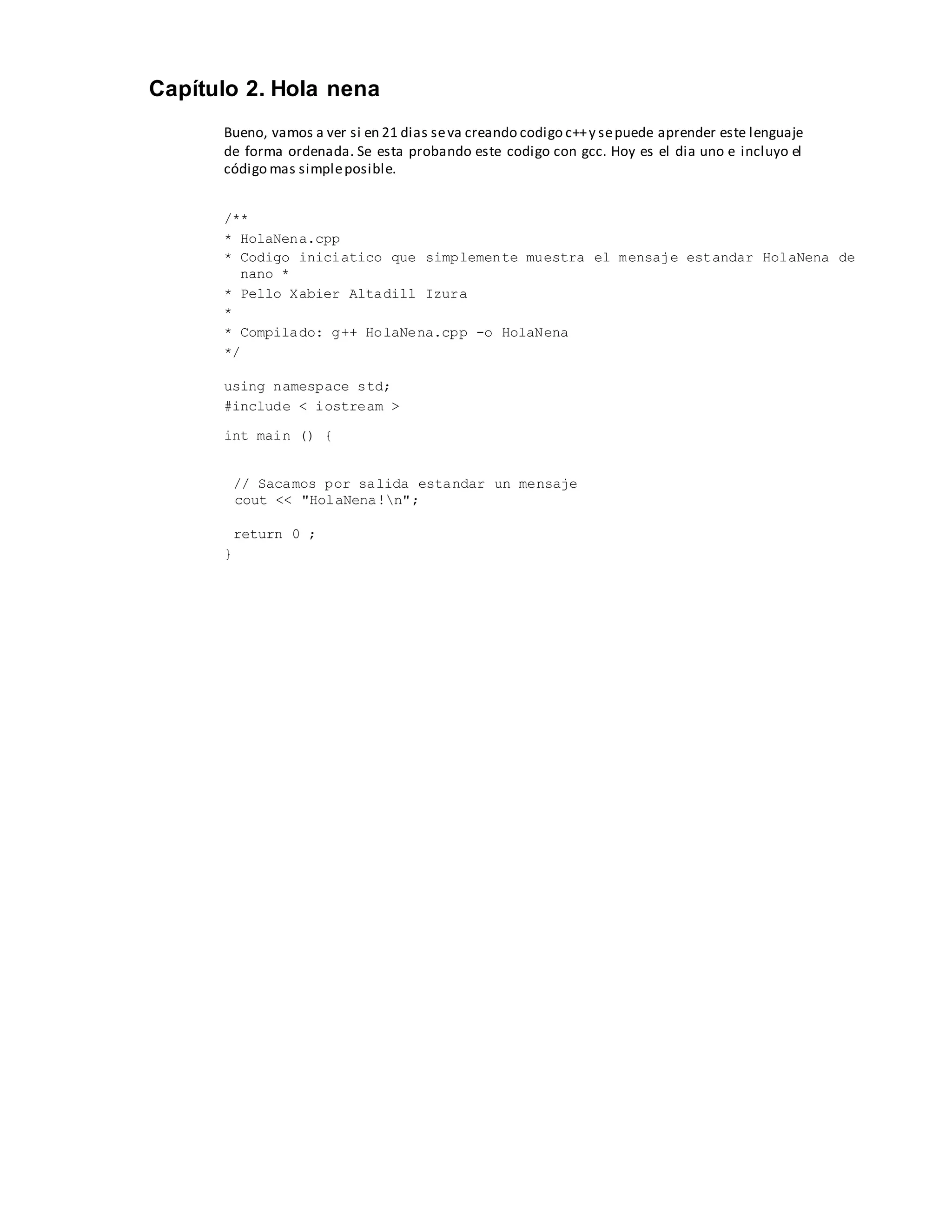 Capítulo 2. Hola nena
Bueno, vamos a ver si en 21 dias seva creando codigo c++y sepuede aprender este lenguaje
de forma ordenada. Se esta probando este codigo con gcc. Hoy es el dia uno e incluyo el
código mas simpleposible.
/**
* HolaNena.cpp
* Codigo iniciatico que simplemente muestra el mensaje estandar HolaNena de
nano *
* Pello Xabier Altadill Izura
*
* Compilado: g++ HolaNena.cpp -o HolaNena
*/
using namespace std;
#include < iostream >
int main () {
// Sacamos por salida estandar un mensaje
cout << "HolaNena!n";
return 0 ;
}
 
