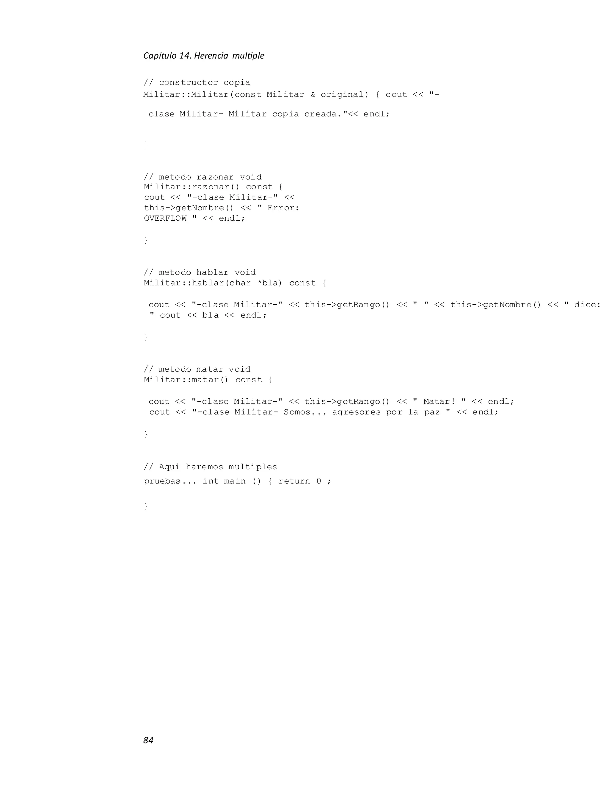 Capítulo 14. Herencia multiple
84
// constructor copia
Militar::Militar(const Militar & original) { cout << "-
clase Militar- Militar copia creada."<< endl;
}
// metodo razonar void
Militar::razonar() const {
cout << "-clase Militar-" <<
this->getNombre() << " Error:
OVERFLOW " << endl;
}
// metodo hablar void
Militar::hablar(char *bla) const {
cout << "-clase Militar-" << this->getRango() << " " << this->getNombre() << " dice:
" cout << bla << endl;
}
// metodo matar void
Militar::matar() const {
cout << "-clase Militar-" << this->getRango() << " Matar! " << endl;
cout << "-clase Militar- Somos... agresores por la paz " << endl;
}
// Aqui haremos multiples
pruebas... int main () { return 0 ;
}
 