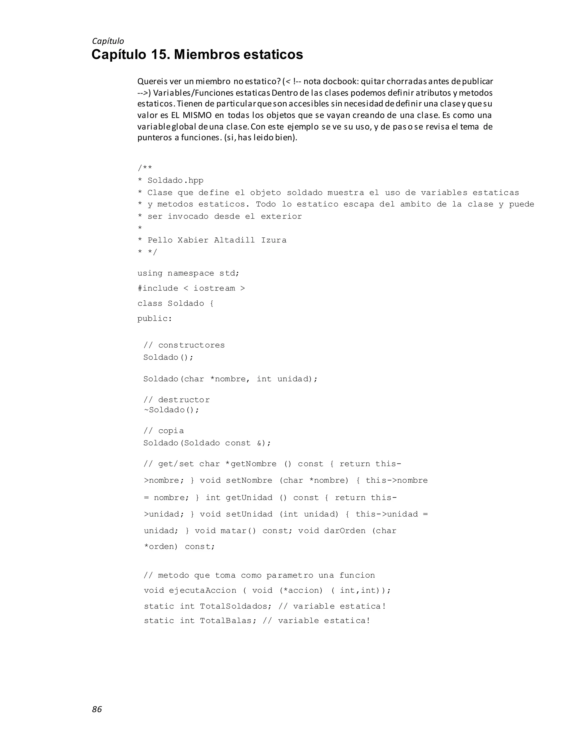 Capítulo
86
Capítulo 15. Miembros estaticos
Quereis ver un miembro no estatico? (< !-- nota docbook: quitar chorradasantes depublicar
-->) Variables/Funciones estaticasDentro de las clases podemos definir atributos y metodos
estaticos.Tienen de particularqueson accesibles sin necesidad dedefinir una clasey quesu
valor es EL MISMO en todas los objetos que se vayan creando de una clase. Es como una
variableglobal deuna clase.Con este ejemplo se ve su uso, y de paso se revisa el tema de
punteros a funciones. (si,has leido bien).
/**
* Soldado.hpp
* Clase que define el objeto soldado muestra el uso de variables estaticas
* y metodos estaticos. Todo lo estatico escapa del ambito de la clase y puede
* ser invocado desde el exterior
*
* Pello Xabier Altadill Izura
* */
using namespace std;
#include < iostream >
class Soldado {
public:
// constructores
Soldado();
Soldado(char *nombre, int unidad);
// destructor
~Soldado();
// copia
Soldado(Soldado const &);
// get/set char *getNombre () const { return this-
>nombre; } void setNombre (char *nombre) { this->nombre
= nombre; } int getUnidad () const { return this-
>unidad; } void setUnidad (int unidad) { this->unidad =
unidad; } void matar() const; void darOrden (char
*orden) const;
// metodo que toma como parametro una funcion
void ejecutaAccion ( void (*accion) ( int,int));
static int TotalSoldados; // variable estatica!
static int TotalBalas; // variable estatica!
 