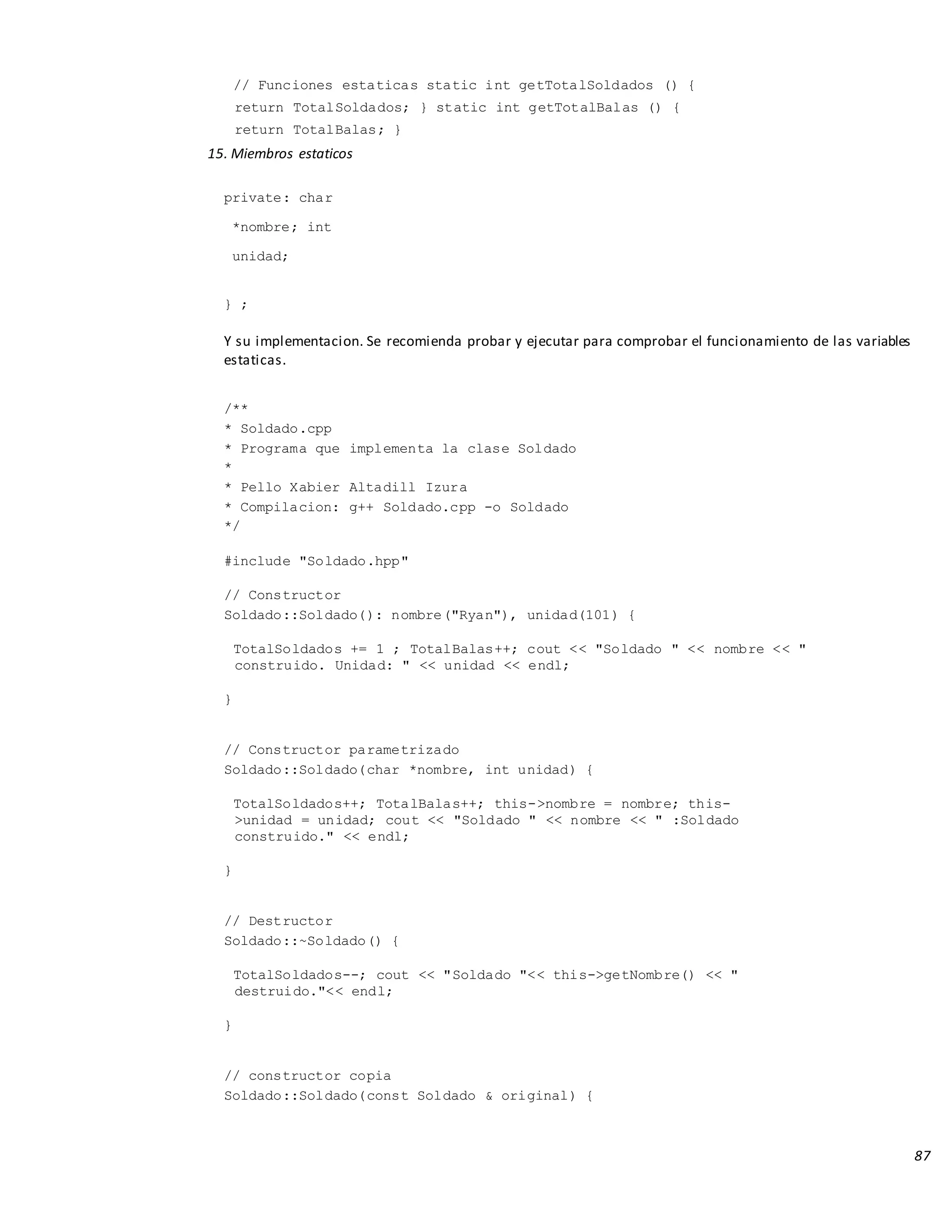 87
// Funciones estaticas static int getTotalSoldados () {
return TotalSoldados; } static int getTotalBalas () {
return TotalBalas; }
15. Miembros estaticos
private: char
*nombre; int
unidad;
} ;
Y su implementacion. Se recomienda probar y ejecutar para comprobar el funcionamiento de las variables
estaticas.
/**
* Soldado.cpp
* Programa que implementa la clase Soldado
*
* Pello Xabier Altadill Izura
* Compilacion: g++ Soldado.cpp -o Soldado
*/
#include "Soldado.hpp"
// Constructor
Soldado::Soldado(): nombre("Ryan"), unidad(101) {
TotalSoldados += 1 ; TotalBalas++; cout << "Soldado " << nombre << "
construido. Unidad: " << unidad << endl;
}
// Constructor parametrizado
Soldado::Soldado(char *nombre, int unidad) {
TotalSoldados++; TotalBalas++; this->nombre = nombre; this-
>unidad = unidad; cout << "Soldado " << nombre << " :Soldado
construido." << endl;
}
// Destructor
Soldado::~Soldado() {
TotalSoldados--; cout << "Soldado "<< this->getNombre() << "
destruido."<< endl;
}
// constructor copia
Soldado::Soldado(const Soldado & original) {
 