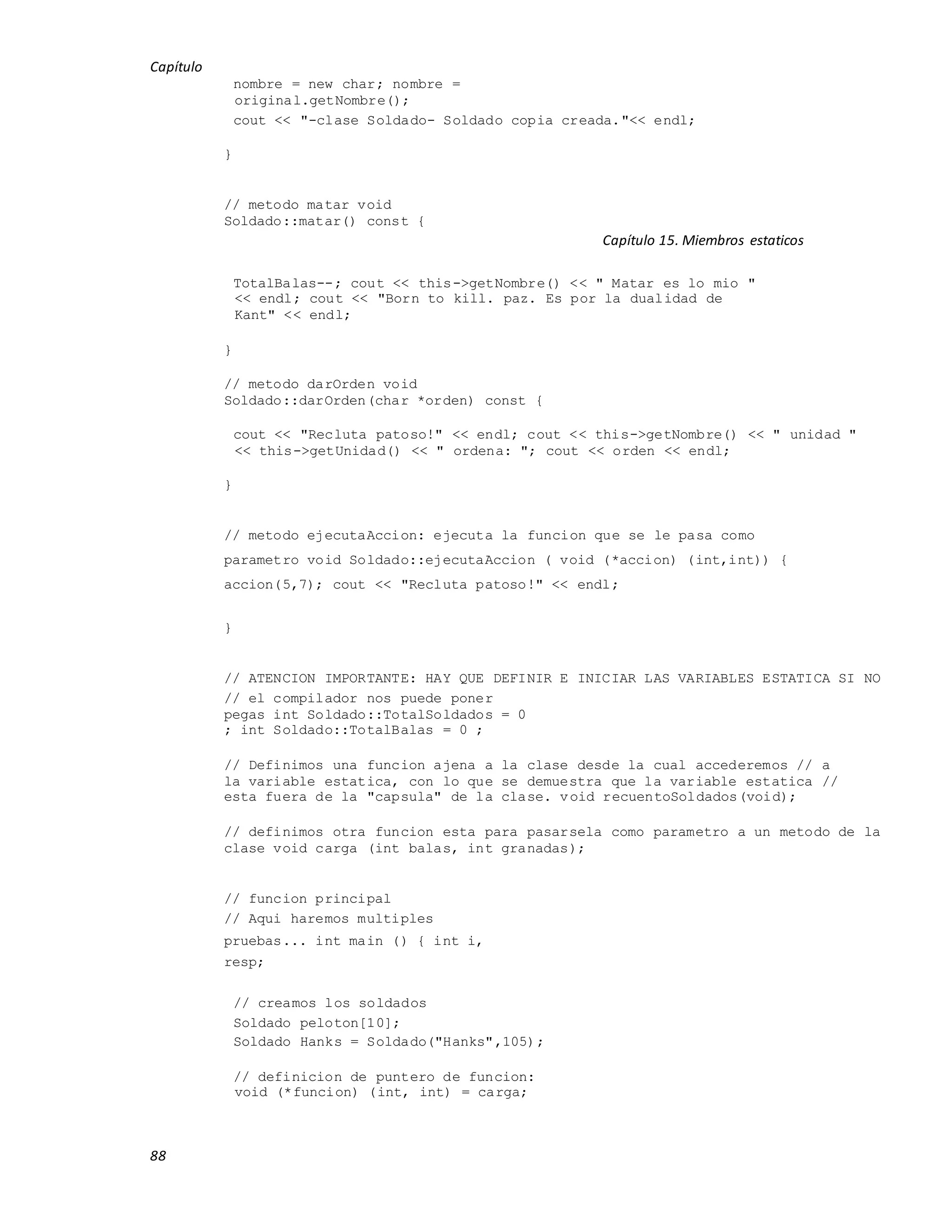 Capítulo
88
nombre = new char; nombre =
original.getNombre();
cout << "-clase Soldado- Soldado copia creada."<< endl;
}
// metodo matar void
Soldado::matar() const {
Capítulo 15. Miembros estaticos
TotalBalas--; cout << this->getNombre() << " Matar es lo mio "
<< endl; cout << "Born to kill. paz. Es por la dualidad de
Kant" << endl;
}
// metodo darOrden void
Soldado::darOrden(char *orden) const {
cout << "Recluta patoso!" << endl; cout << this->getNombre() << " unidad "
<< this->getUnidad() << " ordena: "; cout << orden << endl;
}
// metodo ejecutaAccion: ejecuta la funcion que se le pasa como
parametro void Soldado::ejecutaAccion ( void (*accion) (int,int)) {
accion(5,7); cout << "Recluta patoso!" << endl;
}
// ATENCION IMPORTANTE: HAY QUE DEFINIR E INICIAR LAS VARIABLES ESTATICA SI NO
// el compilador nos puede poner
pegas int Soldado::TotalSoldados = 0
; int Soldado::TotalBalas = 0 ;
// Definimos una funcion ajena a la clase desde la cual accederemos // a
la variable estatica, con lo que se demuestra que la variable estatica //
esta fuera de la "capsula" de la clase. void recuentoSoldados(void);
// definimos otra funcion esta para pasarsela como parametro a un metodo de la
clase void carga (int balas, int granadas);
// funcion principal
// Aqui haremos multiples
pruebas... int main () { int i,
resp;
// creamos los soldados
Soldado peloton[10];
Soldado Hanks = Soldado("Hanks",105);
// definicion de puntero de funcion:
void (*funcion) (int, int) = carga;
 