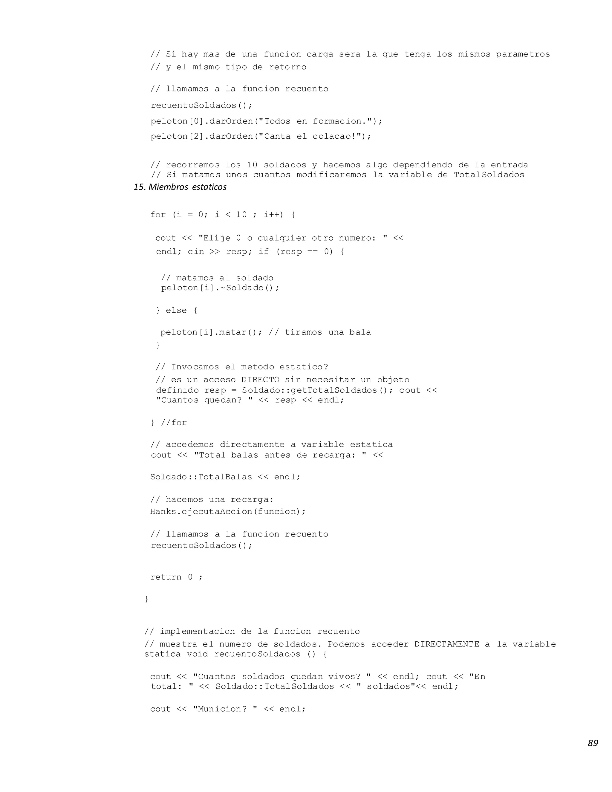 89
// Si hay mas de una funcion carga sera la que tenga los mismos parametros
// y el mismo tipo de retorno
// llamamos a la funcion recuento
recuentoSoldados();
peloton[0].darOrden("Todos en formacion.");
peloton[2].darOrden("Canta el colacao!");
// recorremos los 10 soldados y hacemos algo dependiendo de la entrada
// Si matamos unos cuantos modificaremos la variable de TotalSoldados
15. Miembros estaticos
for (i = 0; i < 10 ; i++) {
cout << "Elije 0 o cualquier otro numero: " <<
endl; cin >> resp; if (resp == 0) {
// matamos al soldado
peloton[i].~Soldado();
} else {
peloton[i].matar(); // tiramos una bala
}
// Invocamos el metodo estatico?
// es un acceso DIRECTO sin necesitar un objeto
definido resp = Soldado::getTotalSoldados(); cout <<
"Cuantos quedan? " << resp << endl;
} //for
// accedemos directamente a variable estatica
cout << "Total balas antes de recarga: " <<
Soldado::TotalBalas << endl;
// hacemos una recarga:
Hanks.ejecutaAccion(funcion);
// llamamos a la funcion recuento
recuentoSoldados();
return 0 ;
}
// implementacion de la funcion recuento
// muestra el numero de soldados. Podemos acceder DIRECTAMENTE a la variable
statica void recuentoSoldados () {
cout << "Cuantos soldados quedan vivos? " << endl; cout << "En
total: " << Soldado::TotalSoldados << " soldados"<< endl;
cout << "Municion? " << endl;
 