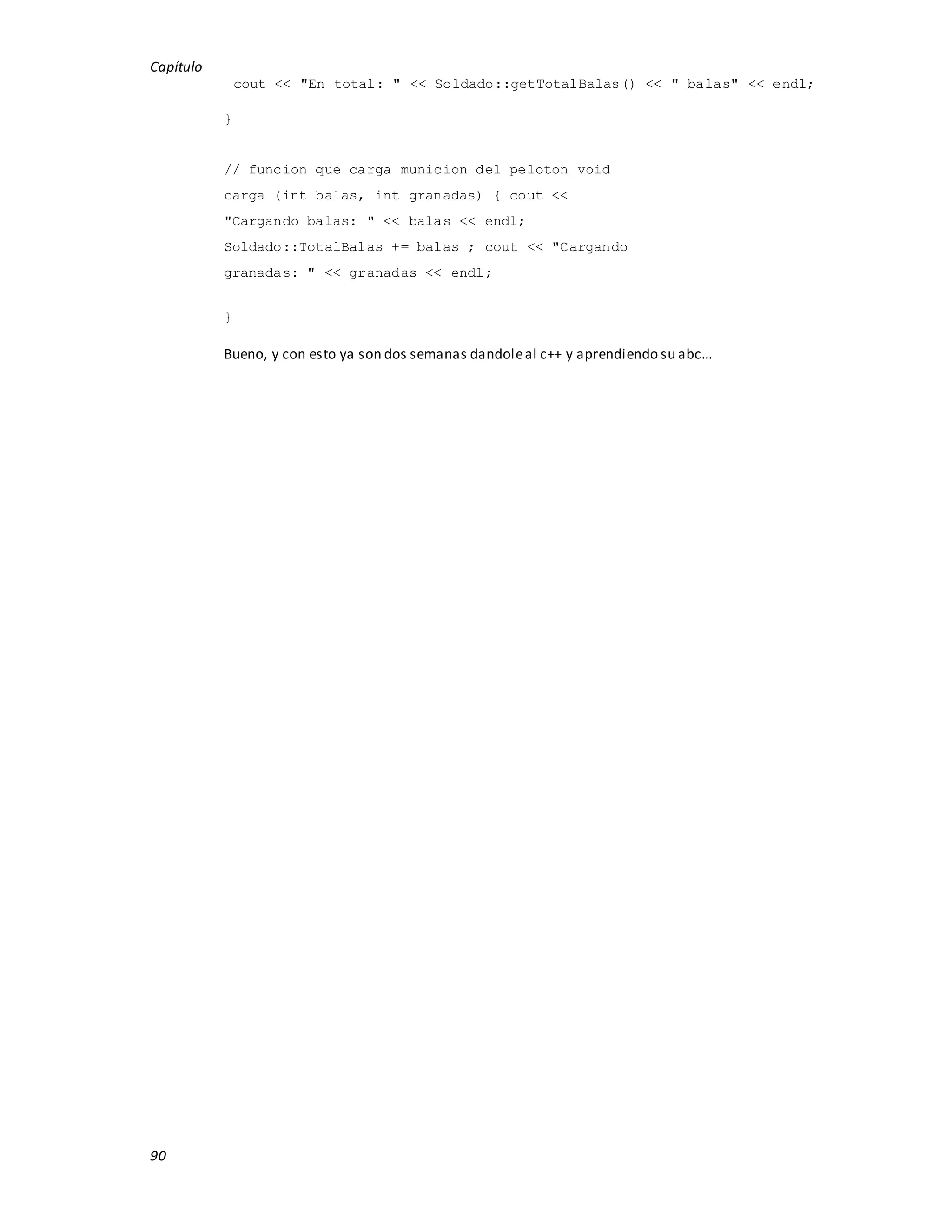 Capítulo
90
cout << "En total: " << Soldado::getTotalBalas() << " balas" << endl;
}
// funcion que carga municion del peloton void
carga (int balas, int granadas) { cout <<
"Cargando balas: " << balas << endl;
Soldado::TotalBalas += balas ; cout << "Cargando
granadas: " << granadas << endl;
}
Bueno, y con esto ya son dos semanas dandoleal c++ y aprendiendo su abc...
 