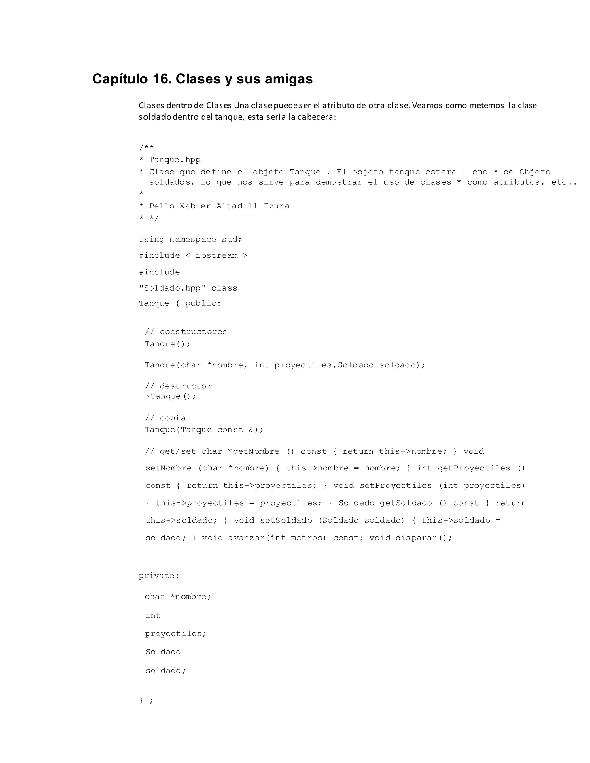 Capítulo 16. Clases y sus amigas
Clases dentro de Clases Una clasepuedeser el atributo de otra clase.Veamos como metemos la clase
soldado dentro del tanque, esta seria la cabecera:
/**
* Tanque.hpp
* Clase que define el objeto Tanque . El objeto tanque estara lleno * de Objeto
soldados, lo que nos sirve para demostrar el uso de clases * como atributos, etc..
*
* Pello Xabier Altadill Izura
* */
using namespace std;
#include < iostream >
#include
"Soldado.hpp" class
Tanque { public:
// constructores
Tanque();
Tanque(char *nombre, int proyectiles,Soldado soldado);
// destructor
~Tanque();
// copia
Tanque(Tanque const &);
// get/set char *getNombre () const { return this->nombre; } void
setNombre (char *nombre) { this->nombre = nombre; } int getProyectiles ()
const { return this->proyectiles; } void setProyectiles (int proyectiles)
{ this->proyectiles = proyectiles; } Soldado getSoldado () const { return
this->soldado; } void setSoldado (Soldado soldado) { this->soldado =
soldado; } void avanzar(int metros) const; void disparar();
private:
char *nombre;
int
proyectiles;
Soldado
soldado;
} ;
 