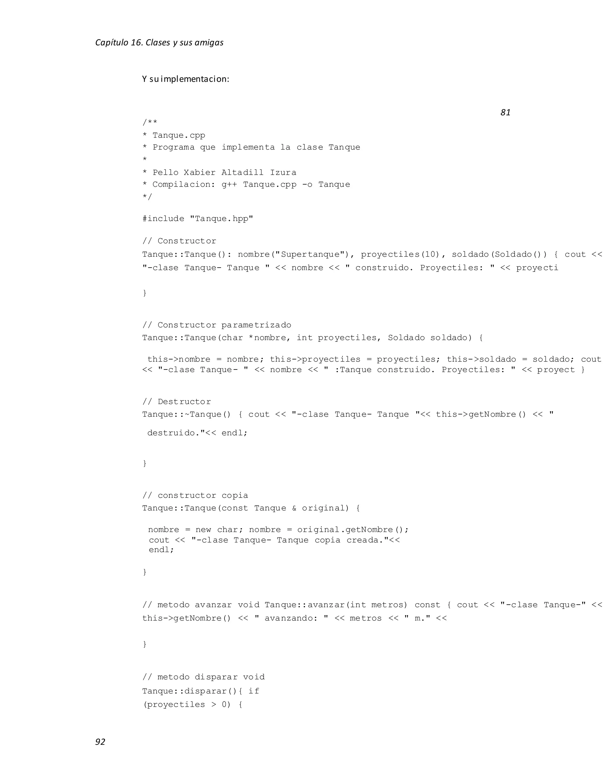 Capítulo 16. Clases y sus amigas
92
Y su implementacion:
81
/**
* Tanque.cpp
* Programa que implementa la clase Tanque
*
* Pello Xabier Altadill Izura
* Compilacion: g++ Tanque.cpp -o Tanque
*/
#include "Tanque.hpp"
// Constructor
Tanque::Tanque(): nombre("Supertanque"), proyectiles(10), soldado(Soldado()) { cout <<
"-clase Tanque- Tanque " << nombre << " construido. Proyectiles: " << proyecti
}
// Constructor parametrizado
Tanque::Tanque(char *nombre, int proyectiles, Soldado soldado) {
this->nombre = nombre; this->proyectiles = proyectiles; this->soldado = soldado; cout
<< "-clase Tanque- " << nombre << " :Tanque construido. Proyectiles: " << proyect }
// Destructor
Tanque::~Tanque() { cout << "-clase Tanque- Tanque "<< this->getNombre() << "
destruido."<< endl;
}
// constructor copia
Tanque::Tanque(const Tanque & original) {
nombre = new char; nombre = original.getNombre();
cout << "-clase Tanque- Tanque copia creada."<<
endl;
}
// metodo avanzar void Tanque::avanzar(int metros) const { cout << "-clase Tanque-" <<
this->getNombre() << " avanzando: " << metros << " m." <<
}
// metodo disparar void
Tanque::disparar(){ if
(proyectiles > 0) {
 