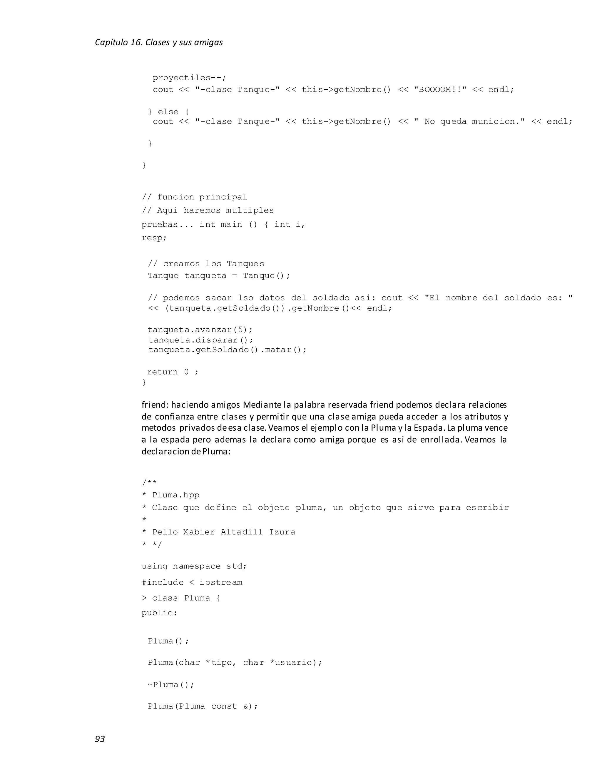 Capítulo 16. Clases y sus amigas
93
proyectiles--;
cout << "-clase Tanque-" << this->getNombre() << "BOOOOM!!" << endl;
} else {
cout << "-clase Tanque-" << this->getNombre() << " No queda municion." << endl;
}
}
// funcion principal
// Aqui haremos multiples
pruebas... int main () { int i,
resp;
// creamos los Tanques
Tanque tanqueta = Tanque();
// podemos sacar lso datos del soldado asi: cout << "El nombre del soldado es: "
<< (tanqueta.getSoldado()).getNombre()<< endl;
tanqueta.avanzar(5);
tanqueta.disparar();
tanqueta.getSoldado().matar();
return 0 ;
}
friend: haciendo amigos Mediante la palabra reservada friend podemos declara relaciones
de confianza entre clases y permitir que una clase amiga pueda acceder a los atributos y
metodos privados deesa clase.Veamos el ejemplo con la Pluma y la Espada.La pluma vence
a la espada pero ademas la declara como amiga porque es asi de enrollada. Veamos la
declaracion dePluma:
/**
* Pluma.hpp
* Clase que define el objeto pluma, un objeto que sirve para escribir
*
* Pello Xabier Altadill Izura
* */
using namespace std;
#include < iostream
> class Pluma {
public:
Pluma();
Pluma(char *tipo, char *usuario);
~Pluma();
Pluma(Pluma const &);
 