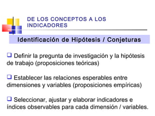 DE LOS CONCEPTOS A LOS
INDICADORES

Identificación de Hipótesis / Conjeturas
 Definir la pregunta de investigación y la hipótesis
de trabajo (proposiciones teóricas)
 Establecer las relaciones esperables entre
dimensiones y variables (proposiciones empíricas)
 Seleccionar, ajustar y elaborar indicadores e
índices observables para cada dimensión / variables.

 
