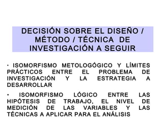 DECISIÓN SOBRE EL DISEÑO /
MÉTODO / TÉCNICA DE
INVESTIGACIÓN A SEGUIR
ISOMORFISMO METOLOGÓGICO Y LÍMITES
PRÁCTICOS
ENTRE
EL
PROBLEMA
DE
INVESTIGACIÓN
Y
LA
ESTRATEGIA
A
DESARROLLAR
•

•
ISOMORFISMO
LÓGICO
ENTRE
LAS
HIPÓTESIS DE TRABAJO, EL NIVEL DE
MEDICIÓN
DE
LAS
VARIABLES
Y
LAS
TÉCNICAS A APLICAR PARA EL ANÁLISIS

 
