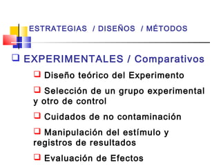 ESTRATEGIAS / DISEÑOS / MÉTODOS

 EXPERIMENTALES / Comparativos
 Diseño teórico del Experimento
 Selección de un grupo experimental
y otro de control
 Cuidados de no contaminación
 Manipulación del estímulo y
registros de resultados
 Evaluación de Efectos

 