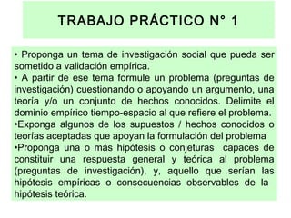 TRABAJO PRÁCTICO N° 1
• Proponga un tema de investigación social que pueda ser
sometido a validación empírica.
• A partir de ese tema formule un problema (preguntas de
investigación) cuestionando o apoyando un argumento, una
teoría y/o un conjunto de hechos conocidos. Delimite el
dominio empírico tiempo-espacio al que refiere el problema.
•Exponga algunos de los supuestos / hechos conocidos o
teorías aceptadas que apoyan la formulación del problema
•Proponga una o más hipótesis o conjeturas capaces de
constituir una respuesta general y teórica al problema
(preguntas de investigación), y, aquello que serían las
hipótesis empíricas o consecuencias observables de la
hipótesis teórica.

 