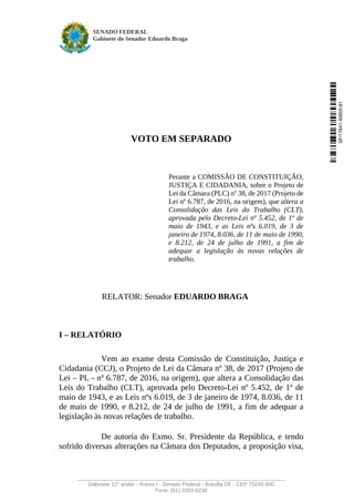 SENADO FEDERAL
Gabinete do Senador Eduardo Braga
______________________________________________________________________
Gabinete 12° andar - Anexo I - Senado Federal - Brasília DF - CEP 70165-900
Fone: (61) 3303-6230
VOTO EM SEPARADO
Perante a COMISSÃO DE CONSTITUIÇÃO,
JUSTIÇA E CIDADANIA, sobre o Projeto de
Lei da Câmara (PLC) nº 38, de 2017 (Projeto de
Lei nº 6.787, de 2016, na origem), que altera a
Consolidação das Leis do Trabalho (CLT),
aprovada pelo Decreto-Lei nº 5.452, de 1º de
maio de 1943, e as Leis nºs 6.019, de 3 de
janeiro de 1974, 8.036, de 11 de maio de 1990,
e 8.212, de 24 de julho de 1991, a fim de
adequar a legislação às novas relações de
trabalho.
RELATOR: Senador EDUARDO BRAGA
I – RELATÓRIO
Vem ao exame desta Comissão de Constituição, Justiça e
Cidadania (CCJ), o Projeto de Lei da Câmara nº 38, de 2017 (Projeto de
Lei – PL - nº 6.787, de 2016, na origem), que altera a Consolidação das
Leis do Trabalho (CLT), aprovada pelo Decreto-Lei nº 5.452, de 1º de
maio de 1943, e as Leis nºs 6.019, de 3 de janeiro de 1974, 8.036, de 11
de maio de 1990, e 8.212, de 24 de julho de 1991, a fim de adequar a
legislação às novas relações de trabalho.
De autoria do Exmo. Sr. Presidente da República, e tendo
sofrido diversas alterações na Câmara dos Deputados, a proposição visa,
SF/17641.40655-81
 