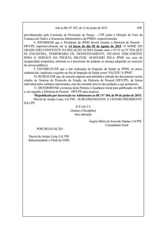 Adt ao BG Nº 107, de 12 de junho de 2015 050
providenciadas pela Comissão de Promoção de Praças – CPP, junto à Direção do Foro da
Comarca do Natal e àAssessoriaAdministrativa da PMRN, respectivamente.
8. INFORMAR que o Presidente da JPMS deverá remeter a Diretoria de Pessoal –
DP/CPP, impreterivelmente até às 14 horas do dia 05 de agosto de 2015. O NOME DO
GRADUADO CONSTANTE NA RELAÇÃO ACIMA (listado entre o Nº 01 ao Nº 924) QUE
SE ENCONTRA, TEMPORÁRIA OU DEFINITIVAMENTE, INCAPAZ FISICAMENTE
PARA O SERVIÇO DA POLÍCIA MILITAR, AFASTADO PELA JPMS (no caso de
incapacidade temporária, informar se é decorrente de acidente ou doença adquirida no exercício
do serviço público).
9. ESTABELECER que a não realização da Inspeção de Saúde na JPMS, no prazo
estabelecido, implicará o registro naAta de Inspeção de Saúde como “FALTOUAJPMS”.
10. RESSALTAR que, de maneira alguma será admitida a entrada dos documentos acima
citados no Sistema de Protocolo do Estado, na Diretoria de Pessoal (DP/CPP), de forma
individual pelos militares interessados, mas tão somente através das unidades a que pertencem.
11. DETERMINAR a remessa desta Portaria à Ajudância Geral para publicação em BG
e, em seguida, à Diretoria de Pessoal – DP/CPP, para arquivar.
*Republicado por incorreção noAditamento ao BG Nº 104, de 09 de junho de 2015.
Durval de Araújo Lima, Cel PM - SUBCOMANDANTE E CH/EMG/PRESIDENTE
DACPP.
4ª PAR T E
(Justiça e Disciplina)
Sem alteração
Ângelo Mário deAzevedo Dantas, Cel PM
Comandante Geral
POR DELEGAÇÃO
Durval deAraújo Lima, Cel. PM
Subcomandante e Chefe do EMG
 