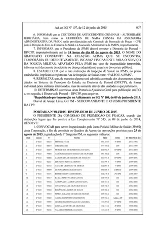 Adt ao BG Nº 107, de 12 de junho de 2015 007
6. INFORMAR que as CERTIDÕES DE ANTECEDENTES CRIMINAIS – AUTORIDADE
JUDICIÁRIA, bem como as CERTIDÕES DE NADA CONSTA DA ASSESSORIA
ADMINISTRATIVA DA PMRN, serão providenciadas pela Comissão de Promoção de Praças – CPP,
junto à Direção do Foro da Comarca do Natal e àAssessoriaAdministrativa da PMRN, respectivamente.
7. INFORMAR que o Presidente da JPMS deverá remeter a Diretoria de Pessoal –
DP/CPP, impreterivelmente até às 14 horas do dia 05 de agosto de 2015, O NOME DO
GRADUADO CONSTANTE NA RELAÇÃO ACIMA QUE SE ENCONTRA,
TEMPORÁRIA OU DEFINITIVAMENTE, INCAPAZ FISICAMENTE PARA O SERVIÇO
DA POLÍCIA MILITAR, AFASTADO PELA JPMS (no caso de incapacidade temporária,
informar se é decorrente de acidente ou doença adquirida no exercício do serviço público).
8. ESTABELECER que a não realização da Inspeção de Saúde na JPMS, no prazo
estabelecido, implicará o registro naAta de Inspeção de Saúde como “FALTOUAJPMS”.
9. RESSALTAR que, de maneira alguma será admitida a entrada dos documentos acima
citados no Sistema de Protocolo do Estado, na Diretoria de Pessoal (DP/CPP), de forma
individual pelos militares interessados, mas tão somente através das unidades a que pertencem.
10. DETERMINAR a remessa desta Portaria à Ajudância Geral para publicação em BG
e, em seguida, à Diretoria de Pessoal – DP/CPP, para arquivar.
*Republicado por incorreção noAditamento ao BG Nº 104, de 09 de junho de 2015.
Durval de Araújo Lima, Cel PM - SUBCOMANDANTE E CH/EMG/PRESIDENTE
DACPP.
PORTARIANº 044/2015 - DP/CPP, DE 08 DE JUNHO DE 2015.
O PRESIDENTE DA COMISSÃO DE PROMOÇÃO DE PRAÇAS, usando das
atribuições legais que lhe confere a Lei Complementar Nº 515, de 09 de junho de 2014,
RESOLVE:
1. CONVOCAR para serem inspecionados pela Junta Policial Militar de Saúde (JPMS)
desta Corporação, a fim de constituir os Quadros de Acesso às promoções previstas para 25 de
agosto de 2015, à graduação de 1º Sargento PM, os seguintes militares:
ORD GRAD Nº NOME MAT OME DT PROMOÇÃO
1. 2º SGT 84215 MANOEL FÉLIX 054.254-7 5º BPM 25/12/1992
2. 2º SGT 88017 CIRO COELHO 077.948-2 CPI 25/12/1998
3. 2º SGT 88257 MOISÉS BEN-HUR PIMENTEL DA SILVA 014.952-7 10º BPM 25/12/2004
4. 2º SGT 79004 ANTÔNIO ADELINO MATEUS DE OLIVEIRA 051.480-2 CPI 21/04/2006
5. 2º SGT 92002 CARLOS CÉSAR OLIVEIRA DE MACÊDO 111.774-2 10º BPM 25/09/2006
6. 2º SGT 92211 EDUARDO ALVES CARDOSO 111.790-4 1º BPM 25/09/2006
7. 2º SGT 92734 AMAURY CRISANTO DE MORAIS 112.093-0 1º BPM 25/09/2006
8. 2º SGT 89089 LUZENILDO ROCHA DA SILVA 054.886-3 CIPRED 25/09/2006
9. 2º SGT 93271 ROBERTO DANTAS FERREIRA 113.278-4 2ª CIPM 21/08/2007
10. 2º SGT 95017 KEILLE MARTINS DOS SANTOS 113.759-0 DS 25/02/2008
11. 2º SGT 95016 ADRIANA CÉLIA DOS SANTOS SILVA 113.747-6 DS 25/02/2008
12. 2º SGT 95022 JEANE MARIA DE OLIVEIRA SOUZA 113.756-5 DS 25/02/2008
13. 2º SGT 95024 ROSÂNGELA MARIA DE SOUZA 113.766-2 DS 25/02/2008
14. 2º SGT 95015 MARIA SOLANGE GUEDES DE MOURA 113.764-6 DS 25/02/2008
15. 2º SGT 95023 ANDRÉA BISPO DO NASCIMENTO 113.750-6 Adido a DP 25/02/2008
16. 2º SGT 93095 GEORGE ERNESTO GALVÃO LACERDA 113.094-3 11º BPM 17/08/2008
17. 2º SGT 92341 JOSINALDO DUTRA DE OLIVEIRA 112.514-1 2º BPM 17/08/2008
18. 2º SGT 92166 VALDÉRIO TEIXEIRA DA SILVA 111.835-8 3º BPM 17/08/2008
 