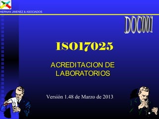 ISO17025
ACREDITACION DEACREDITACION DE
LABORATORIOSLABORATORIOS
HERNAN JIMENEZ & ASOCIADOS
Versión 1.48 de Marzo de 2013
 