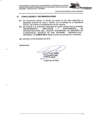 .MEJORAMIENTO, AMPLIACION Y EQUIPAMIENTO DE INFRAESTRUCTURA DEL
COLEGIO SECUNDARIO DE MENORES DE LLIUPAPUQUIO, DISTRITO DE SAN
JERONIMO - ANDAHUAYLAS . APURIMAC'
MUMCIPALIDAD DISTRITAL DE SAN JERONIMO
IV. CONCLUSIONESYRECOMENDACIONES
5.1. Se recomiend a realizar un estudio de suelos en situ para determinar la
capacidad portante del suelo y verificar con lo indicado en el Expediente
Técnico, de acuerdo a la redistribuciÓn de los módulos.
5.2. De acuerdo a la evaluación efectuada se puede concluir que el proyecto:
-MEJORAMIENTO, AMPLIACION Y EQUIPAMIENTO DE
INFRAESTRUCTURA DEL COLEGIO SECUNDARIO DE MENORES DE
LLIUPAPUQUIO, DISTRITO DE SAN JERONIMO - ANDAHUAYLAS
APURIMAC" es COMPATIBLE desde el punto de vista técnico y financiero.
San Jerónimo, 03 de diciembre de 2015.
Atentamente,
Supervisor de Obra
 