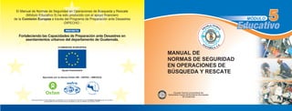 El Manual de Normas de Seguridad en Operaciones de Búsqueda y Rescate
(Módulo Educativo 5) ha sido producido con el apoyo financiero
de la Comisión Europea a través del Programa de Preparación ante Desastres
-DIPECHO -
COMISION EUROPEA
Ayuda Humanitaria
Ejecutado por la alianza Oxfam GB – ESFRA – ISMUGUA
Fortaleciendo las Capacidades de Preparación ante Desastres en
asentamientos urbanos del departamento de Guatemala.
PROYECTO
Educativo
MÓDULO
Educativo
I
S
M
U
G
U
A
INSTITUTOPARA
LA
SUPERACIÓN DE LA
M
ISERIAURBANA
DE GUATEMALA
Este documento ha sido elaborado y publicado con la contribución financiera de la Comisión Europea quien no se hace
responsable de las opiniones aquí recogidas ya que no reflejan su posición oficial.
MANUAL DE
NORMAS DE SEGURIDAD
EN OPERACIONES DE
BÚSQUEDA Y RESCATE
Escuela Técnica Universitaria del
Benemérito Cuerpo de Bomberos Municipales
de Guatemala
 