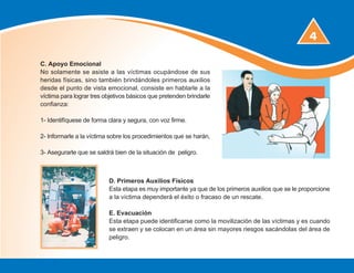 4
D. Primeros Auxilios Físicos
Esta etapa es muy importante ya que de los primeros auxilios que se le proporcione
a la víctima dependerá el éxito o fracaso de un rescate.
E. Evacuación
Esta etapa puede identificarse como la movilización de las víctimas y es cuando
se extraen y se colocan en un área sin mayores riesgos sacándolas del área de
peligro.
C. Apoyo Emocional
No solamente se asiste a las víctimas ocupándose de sus
heridas físicas, sino también brindándoles primeros auxilios
desde el punto de vista emocional, consiste en hablarle a la
víctima para lograr tres objetivos básicos que pretenden brindarle
confianza:
1- Identifíquese de forma clara y segura, con voz firme.
2- Informarle a la víctima sobre los procedimientos que se harán,
3- Asegurarle que se saldrá bien de la situación de peligro.
 