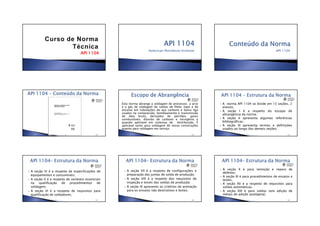 •13/06/2012
•1
API 1104API 1104API 1104API 1104
American Petroleum Institute API 1104
•144
Esta norma abrange a soldagem de processos a arco
e a gás de soldagem de soldas de filete, topo e de
encaixe em tubulações de aço carbono e baixa liga
usados na compressão, bombeamento e transmissão
de óleo bruto, derivados de petróleo, gases
combustíveis, dióxido de carbono e nitrogênio e
quando aplicável em sistemas de distribuição. É
aplicável tanto para soldagem de novas construções
quanto para soldagem em serviço.
•145
A norma API 1104 se divide em 13 seções, 2
anexos.
A seção I é a respeito do escopo de
abrangência da norma;
A seção II apresenta algumas referências
bibliográficas;
A seção III apresenta termos e definições
usados ao longo das demais seções;
•146
A seção IV é a respeito de especificações de
equipamentos e consumíveis;
A seção V é a respeito de variáveis essenciais
na qualificação de procedimentos de
soldagem;
A seção VI é a respeito de requisitos para
qualificação de soldadores;
•147
A seção VII é a respeito de configurações e
preparação das juntas de solda de produção;
A seção VIII é a respeito dos requisitos de
inspeção e testes das soldas de produção;
A seção IX apresenta os critérios de aceitação
para os ensaios não destrutivos e testes;
•148
A seção X é para remoção e reparo de
defeitos;
A seção XI é para procedimentos de ensaios e
testes;
A seção XII é a respeito de requisitos para
soldas automáticas;
A seção XIII é para soldas sem adição de
metais de adição (autógena);
•149
 