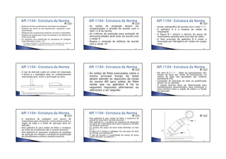 •13/06/2012
•12
Mudança da faixa qualificada de velocidade de soldagem;
Mudança das faixas de pré-aquecimento, interpasse e pós-
aquecimento;
Mudanças das características elétricas (corrente e polaridade);
Mudança da composição do gás de proteção e do diâmetro do
orifício para PAW;
Os requisitos para qualificação de operadores de soldagem
estão definidos no item 12.6:
◦ Os ensaios mecânicos e não destrutivos a serem aplicados nas peças de
teste devem atender os requisitos dos itens 6.4. a 6.7 da norma;
•240
As soldas de produção devem ser
inspecionadas e testada de acordo com o
item 12.8 da norma;
Os critérios de aceitação para avaliação de
descontinuidades deve estar de acordo com
a seção 9;
Reparo e remoção de defeitos de acordo
com a seção 10;
•241
Ensaio radiográfico de acordo com o item 11.1;
O apêndice B é a respeito de soldas de
trepanação:
A figura B-1 mostra a técnica de passe de
revenimento adotada para esse tipo de solda;
O foco principal do apêndice B é evitar a
fissuração por hidrogênio em soldas em cargas
vivas;
•242
O tipo de eletrodo usado em soldas de trepanação
é básico e a regulagem deve ser cuidadosamente
selecionada para evitar a perfuração do duto;
•243
As soldas de filete executadas sobre o
tronco principal (corpo do duto)
devem atender os requisitos do corpo
da norma API para soldas de filete
sendo que no apêndice B há os
seguintes requisitos alternativos ou
adicionais a ser seguido:
•244
No item B.2.1.1.1 – Além do agrupamento dos
metais de base por limite de escoamento, os
metais de base são agrupados por carbono
equivalente (CE);
Condições de operação do duto na qualificação
devem ser as mesmas;
O aporte térmico deve ser determinado para
procedimentos desenvolvidos, para minimizar a
troca térmica entre a região de solda e o fluído
de operação;
•245
A sequência de soldagem com passes de
revenimento para minimizar a troca térmica entre a
região de solda e o fluído de operação deve ser
definida;
Pelo apêndice B, para soldas de filete, a mudança
do limite de escoamento não é variável essencial;
Pelo Apêndice B, quaisquer mudanças da condição
de operação em relação a condição da qualificação
do procedimento constitui variável essencial;
•246
Pelo apêndice B, para soldas de filete, a espessura de
parede do tubo não é variável essencial;
Pelo apêndice B, a mudança da sequência de deposição
de passe de revenimento para outra sequência constitui
em variável essencial;
Os ensaios das peças de teste estão definidos no item
B.2.4;
A figura B-2 mostra a soldagem de uma peça de teste
de acordo com apêndice B;
O tipo de ensaios e a quantidade de corpos de prova
estão indicados na tabela B-1;
•247 •248
 