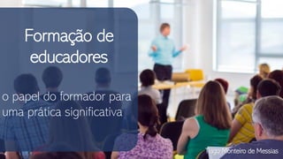Formação de
educadores
o papel do formador para
uma prática significativa
Tiago Monteiro de Messias
 