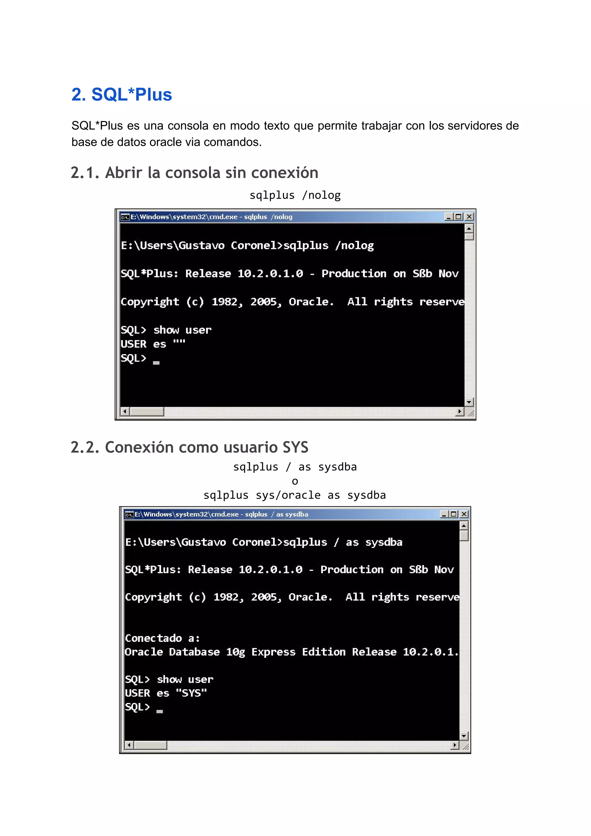 2. SQL*Plus
SQL*Plus es una consola en modo texto que permite trabajar con los servidores de
base de datos oracle via comandos.
2.1. Abrir la consola sin conexión 
sqlplus /nolog
2.2. Conexión como usuario SYS 
sqlplus / as sysdba
o
sqlplus sys/oracle as sysdba
 