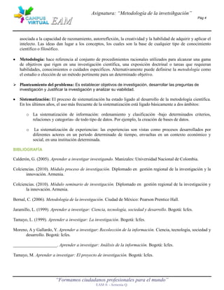 Asignatura: “Metodología de la invetsihgación”
                                                                                                          Pág 4




   asociada a la capacidad de razonamiento, autorreflexión, la creatividad y la habilidad de adquirir y aplicar el
   intelecto. Las ideas dan lugar a los conceptos, los cuales son la base de cualquier tipo de conocimiento
   científico o filosófico.

   Metodología: hace referencia al conjunto de procedimientos racionales utilizados para alcanzar una gama
   de objetivos que rigen en una investigación científica, una exposición doctrinal o tareas que requieran
   habilidades, conocimientos o cuidados específicos. Alternativamente puede definirse la metodología como
   el estudio o elección de un método pertinente para un determinado objetivo.

 Planteamiento del problema: Es establecer objetivos de investigación, desarrollar las preguntas de
  investigación y Justificar la investigación y analizar su viabilidad.

   Sistematización: El proceso de sistematización ha estado ligado al desarrollo de la metodología científica.
   En los últimos años, el uso más frecuente de la sistematización está ligado básicamente a dos ámbitos:

       o La sistematización de información: ordenamiento y clasificación -bajo determinados criterios,
         relaciones y categorías- de todo tipo de datos. Por ejemplo, la creación de bases de datos.

       o    La sistematización de experiencias: las experiencias son vistas como procesos desarrollados por
           diferentes actores en un período determinado de tiempo, envueltas en un contexto económico y
           social, en una institución determinada.

BIBLIOGRAFÍA

Calderón, G. (2005). Aprender a investigar investigando. Manizales: Universidad Nacional de Colombia.

Colciencias. (2010). Módulo proceso de investigación. Diplomado en gestión regional de la investigación y la
       innovación. Armenia.

Colciencias. (2010). Módulo seminario de investigación. Diplomado en gestión regional de la investigación y
       la innovación. Armenia.

Bernal, C. (2006). Metodología de la investigación. Ciudad de México: Pearson Prentice Hall.

Jaramillo, L. (1999). Aprender a investigar: Ciencia, tecnología, sociedad y desarrollo. Bogotá: Icfes.

Tamayo, L. (1999). Aprender a investigar: La investigación. Bogotá: Icfes.

Moreno, A y Gallardo, Y. Aprender a investigar: Recolección de la información. Ciencia, tecnología, sociedad y
      desarrollo. Bogotá: Icfes.

____________________. Aprender a investigar: Análisis de la información. Bogotá: Icfes.

Tamayo, M. Aprender a investigar: El proyecto de investigación. Bogotá: Icfes.




                        “Formamos ciudadanos profesionales para el mundo”
                                               EAM ® - Armenia Q.
 