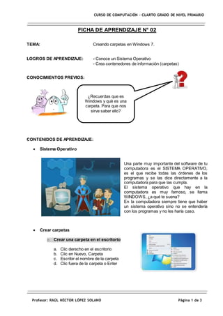 Profesor: RAÚL HÉCTOR LÓPEZ SOLANO Página 1 de 3
CURSO DE COMPUTACIÓN – CUARTO GRADO DE NIVEL PRIMARIO
FICHA DE APRENDIZAJE N° 02
TEMA: Creando carpetas en Windows 7.
LOGROS DE APRENDIZAJE: - Conoce un Sistema Operativo
- Crea contenedores de información (carpetas)
CONOCIMIENTOS PREVIOS:
CONTENIDOS DE APRENDIZAJE:
 Sistema Operativo
Una parte muy importante del software de tu
computadora es el SISTEMA OPERATIVO,
es el que recibe todas las órdenes de los
programas y se las dice directamente a la
computadora para que las cumpla.
El sistema operativo que hay en la
computadora es muy famoso, se llama
WINDOWS, ¿a qué te suena?
En la computadora siempre tiene que haber
un sistema operativo sino no se entendería
con los programas y no les haría caso.
 Crear carpetas
o Crear una carpeta en el escritorio
a. Clic derecho en el escritorio
b. Clic en Nuevo, Carpeta
c. Escribir el nombre de la carpeta
d. Clic fuera de la carpeta o Enter
¿Recuerdas que es
Windows y qué es una
carpeta. Para que nos
sirve saber ello?
 