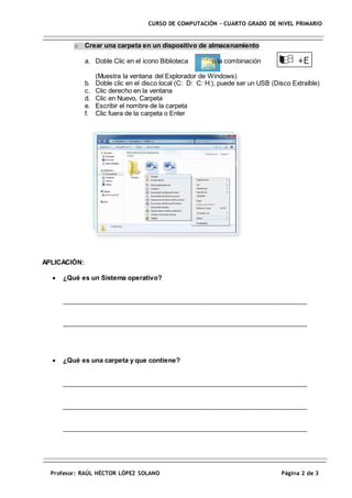 Profesor: RAÚL HÉCTOR LÓPEZ SOLANO Página 2 de 3
CURSO DE COMPUTACIÓN – CUARTO GRADO DE NIVEL PRIMARIO
o Crear una carpeta en un dispositivo de almacenamiento
a. Doble Clic en el icono Biblioteca o la combinación
(Muestra la ventana del Explorador de Windows)
b. Doble clic en el disco local (C: D: C: H:), puede ser un USB (Disco Extraíble)
c. Clic derecho en la ventana
d. Clic en Nuevo, Carpeta
e. Escribir el nombre de la carpeta
f. Clic fuera de la carpeta o Enter
APLICACIÓN:
 ¿Qué es un Sistema operativo?
____________________________________________________________________
____________________________________________________________________
 ¿Qué es una carpeta y que contiene?
____________________________________________________________________
____________________________________________________________________
____________________________________________________________________
 