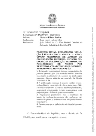Nº 207831/2017 GTLJ/PGR
Reclamação nº 27.229/DF - Eletrônico
Relator: Ministro Edson Fachin
Reclamante: Luiz Inácio Lula da Silva
Reclamado: Juiz Federal da 13ª Vara Federal Criminal da
Subseção Judiciária de Curitiba/PR
PROCESSO PENAL. RECLAMAÇÃO. VIOLA-
ÇÃO À SÚMULA VINCULANTE N. 14. NEGO-
CIAÇÃO PRELIMINAR DE ACORDO DE
COLABORAÇÃO PREMIADA. ASPECTO NE-
GOCIAL DA COLABORAÇÃO PREMIADA. IM-
POSSIBILIDADE DE ACESSO POR
TERCEIROS À TRATATIVAS PRELIMINARES,
ANTERIORES À HOMOLOGAÇÃO.
1. Reclamação constitucional ajuizada contra decisão de
Juízo de primeiro grau que indeferiu acesso a supostas
negociações preliminares de acordos de colaboração
premiada. Alegada violação ao enunciado da Súmula
Vinculante n. 14.
2. A colaboração premiada é negócio jurídico proces-
sual qualificado como meio de obtenção de prova. Não
é facultado a terceiros o acesso a tratativas preliminares,
anteriores à homologação, por não serem aptas a gerar
prejuízos para a defesa de quaisquer acusados.
3. Negociações preliminares para a celebração de
acordo de colaboração premiada não configuram ele-
mentos de prova já documentados em procedimento
investigativo.
4. Parecer para que a reclamação seja julgada improce-
dente.
O Procurador-Geral da República, ante a decisão de fls.
809/812, vem manifestar-se nos seguintes termos.
DocumentoassinadoviaTokendigitalmenteporRODRIGOJANOTMONTEIRODEBARROS,em22/08/201718:31.Paraverificaraassinaturaacesse
http://www.transparencia.mpf.mp.br/validacaodocumento.Chave286E22CF.4AC3DDDA.20ACCAC2.B7519D3B
 