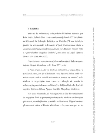 PGR Reclamação 27.229 Distrito Federal
I. Relatório
Trata-se de reclamação, com pedido de liminar, ajuizada por
Luiz Inácio Lula da Silva contra decisão do Juízo da 13ª Vara Fede-
ral Criminal da Subseção Judiciária de Curitiba/PR que indeferiu
pedido de apresentação e de acesso à “parte já documentada relativa a
acordos de colaboração premiada negociados com José Adelmário Pinheiro Filho
e Agenor Franklin Magalhães Medeiros”, nos autos da Ação Penal n.
5046512-94.2016.4.04.7000.
O reclamante sustenta ter o juízo reclamado violado o conte-
údo da Súmula Vinculante n. 14 desse STF, pois:
a) “não há que se falar em direito ao contraditório, à ampla defesa e à
paridade de armas, sem que o Reclamante e seus defensores tenham amplo e ir-
restrito acesso a todo o conteúdo relacionado ao processo em comento”, refe-
rindo-se às negociações com vistas à celebração de acordo de
colaboração premiada entre o Ministério Público Federal e José Al-
demário Pinheiro Filho e Agenor Franklin Magalhães Medeiros;
b) o juízo reclamado, ao postergar para a fase de oferecimento
de alegações finais a apresentação do teor das aludidas colaborações
premiadas, quando já não é possível a realização de diligências com-
plementares, violou a Súmula Vinculante n. 14, uma vez que, ao as-
2 de 7
DocumentoassinadoviaTokendigitalmenteporRODRIGOJANOTMONTEIRODEBARROS,em22/08/201718:31.Paraverificaraassinaturaacesse
http://www.transparencia.mpf.mp.br/validacaodocumento.Chave286E22CF.4AC3DDDA.20ACCAC2.B7519D3B
 