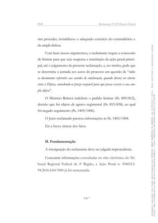 PGR Reclamação 27.229 Distrito Federal
sim proceder, inviabilizou o adequado exercício do contraditório e
da ampla defesa.
Com base nesses argumentos, o reclamante requer a concessão
de liminar para que seja suspensa a tramitação da ação penal princi-
pal, até o julgamento da presente reclamação, e, no mérito, pede que
se determine a juntada aos autos do processo em questão de “todos
os documentos referentes aos acordos de colaboração, quando deverá ser aberta
vista à Defesa, concedendo-se prazo razoável para que possa exercer a sua am-
pla defesa”.
O Ministro Relator indeferiu o pedido liminar (fls. 809/812),
decisão que foi objeto de agravo regimental (fls. 815/838), ao qual
foi negado seguimento (fls. 1405/1406).
O Juízo reclamado prestou informações às fls. 1403/1404.
Eis a breve síntese dos fatos.
II. Fundamentação
A irresignação do reclamante deve ser julgada improcedente.
Consoante informações consultadas no sítio eletrônico do Tri-
bunal Regional Federal da 4ª Região, a Ação Penal n. 5046512-
94.2016.4.04.7000 já foi sentenciada.
3 de 7
DocumentoassinadoviaTokendigitalmenteporRODRIGOJANOTMONTEIRODEBARROS,em22/08/201718:31.Paraverificaraassinaturaacesse
http://www.transparencia.mpf.mp.br/validacaodocumento.Chave286E22CF.4AC3DDDA.20ACCAC2.B7519D3B
 