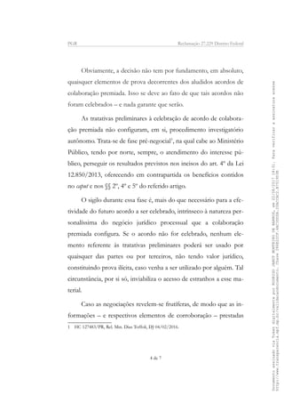 PGR Reclamação 27.229 Distrito Federal
Obviamente, a decisão não tem por fundamento, em absoluto,
quaisquer elementos de prova decorrentes dos aludidos acordos de
colaboração premiada. Isso se deve ao fato de que tais acordos não
foram celebrados – e nada garante que serão.
As tratativas preliminares à celebração de acordo de colabora-
ção premiada não configuram, em si, procedimento investigatório
autônomo. Trata-se de fase pré-negocial1
, na qual cabe ao Ministério
Público, tendo por norte, sempre, o atendimento do interesse pú-
blico, perseguir os resultados previstos nos incisos do art. 4º da Lei
12.850/2013, oferecendo em contrapartida os benefícios contidos
no caput e nos §§ 2º, 4º e 5º do referido artigo.
O sigilo durante essa fase é, mais do que necessário para a efe-
tividade do futuro acordo a ser celebrado, intrínseco à natureza per-
sonalíssima do negócio jurídico processual que a colaboração
premiada configura. Se o acordo não for celebrado, nenhum ele-
mento referente às tratativas preliminares poderá ser usado por
quaisquer das partes ou por terceiros, não tendo valor jurídico,
constituindo prova ilícita, caso venha a ser utilizado por alguém. Tal
circunstância, por si só, inviabiliza o acesso de estranhos a esse ma-
terial.
Caso as negociações revelem-se frutíferas, de modo que as in-
formações – e respectivos elementos de corroboração – prestadas
1 HC 127483/PR, Rel. Min. Dias Toffoli, DJ 04/02/2016.
4 de 7
DocumentoassinadoviaTokendigitalmenteporRODRIGOJANOTMONTEIRODEBARROS,em22/08/201718:31.Paraverificaraassinaturaacesse
http://www.transparencia.mpf.mp.br/validacaodocumento.Chave286E22CF.4AC3DDDA.20ACCAC2.B7519D3B
 