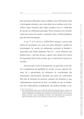 PGR Reclamação 27.229 Distrito Federal
pelo potencial colaborador sejam avaliadas como efetivamente úteis
à investigação criminal, e, por outro lado, ele se satisfaça com os be-
nefícios legais ofertados pelo órgão acusador, tem-se a celebração
do acordo de colaboração premiada. Nesse momento, há a formali-
zação dos termos do acordo e submissão deste ao Poder Judiciário,
para fins de homologação.
O art. 7º, § 2º, da Lei n. 12.850/2013 assegura o acesso, pela
defesa do investigado, aos autos nos quais deduzido o pedido de
homologação do acordo de colaboração premiada já firmado e
chancelado pelo Poder Judiciário. Não há – como realmente não
poderia haver – previsão de que o agente tome ciência dos termos
da negociação prévia desse acordo, que só interessam às partes en-
volvidas.
Somente após o juízo homologatório, no qual cabe ao juiz afe-
rir o cumprimento da legalidade do acordo, em seus aspectos for-
mais, há a apresentação de elementos de corroboração das
informações anteriormente prestadas por parte do colaborador.
Para fins de instrução do processo criminal, tais elementos é que,
ordinariamente, interessam de fato2
, na medida em que as declara-
ções dos colaboradores, isoladamente, não podem subsidiar a con-
2 Não há impedimento legal a que seja firmada colaboração premiada apenas com base nas
informações prestadas pelo agente; mesmo porque tais informações podem orientar a rea-
lização de diligências investigativas para obtenção de elementos de prova mais concretos.
Todavia, tem sido a praxe a celebração de acordos com colaboradores que apresentem,
além de declarações acerca de fatos criminosos, elementos que as corroborem.
5 de 7
DocumentoassinadoviaTokendigitalmenteporRODRIGOJANOTMONTEIRODEBARROS,em22/08/201718:31.Paraverificaraassinaturaacesse
http://www.transparencia.mpf.mp.br/validacaodocumento.Chave286E22CF.4AC3DDDA.20ACCAC2.B7519D3B
 