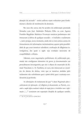PGR Reclamação 27.229 Distrito Federal
denação do acusado3
- muito embora sejam suficientes para funda-
mentar a decisão de recebimento da denúncia.
No caso dos autos, não há acordos de colaboração premiada
firmados com José Adelmário Pinheiro Filho ou com Agenor
Franklin Magalhães Medeiros. Eventuais tratativas preliminares não
interessam à defesa de qualquer acusado – aí incluído o reclamante
–, tanto porque, nesse momento, ainda não se tem certeza acerca do
fornecimento de informações incriminadoras, quanto pela possibili-
dade de que essas tratativas subsidiem a realização de diligências in-
vestigativas, das quais o sigilo seja condição necessária de
exequibilidade e eficácia.
Ademais, essas negociações preliminares de colaboração pre-
miada não configuram elementos de prova já documentados em
procedimento investigatório, que são o objeto do enunciado da Sú-
mula Vinculante n. 14. Também, no caso, não interessam ao exercí-
cio do direito de defesa, visto que as tratativas aludidas pelo
reclamante não subsidiaram quer a opinio delicti, quer a sentença con-
denatória já proferida.
As afirmações do reclamante de que “o douto Magistrado adiou o
conhecimento da informação e de diligência já documentadas ao Paciente, cerce-
ando a ampla defesa mediante redução do tempo para se trabalhar com a infor-
mação […]” consistem em suposição despida de qualquer sentido.
3 Art. 4º, § 16, da Lei n. 12.850/2013.
6 de 7
DocumentoassinadoviaTokendigitalmenteporRODRIGOJANOTMONTEIRODEBARROS,em22/08/201718:31.Paraverificaraassinaturaacesse
http://www.transparencia.mpf.mp.br/validacaodocumento.Chave286E22CF.4AC3DDDA.20ACCAC2.B7519D3B
 