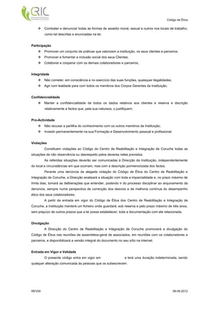 Código de Ética

        Combater e denunciar todas as formas de assédio moral, sexual e outros nos locais de trabalho,
         como tal descritas e enunciadas na lei.


Participação
        Promover um conjunto de práticas que valorizem a instituição, os seus clientes e parceiros;
        Promover e fomentar a inclusão social dos seus Clientes;
        Colaborar e cooperar com os demais colaboradores e parceiros;


Integridade
        Não cometer, em consciência e no exercício das suas funções, quaisquer ilegalidades;
        Agir com lealdade para com todos os membros dos Corpos Gerentes da Instituição;


Confidencialidade
        Manter a confidencialidade de todos os dados relativos aos clientes e reserva e discrição
         relativamente a factos que, pela sua natureza, o justifiquem;


Pro-Actividade
        Não recusar a partilha do conhecimento com os outros membros da Instituição;
        Investir permanentemente na sua Formação e Desenvolvimento pessoal e profissional.


Violações
         Constituem violações ao Código do Centro de Reabilitação e Integração de Coruche todas as
situações de não observância ou desrespeito pelos deveres neles previstos.
         As referidas situações deverão ser comunicadas à Direcção da Instituição, independentemente
do local e circunstâncias em que ocorram, mas com a descrição pormenorizada dos factos.
         Perante uma denúncia de alegada violação do Código de Ética do Centro de Reabilitação e
Integração de Coruche, a Direcção analisará a situação com toda a imparcialidade e, no prazo máximo de
trinta dias, tomará as deliberações que entender, podendo ir do processo disciplinar ao arquivamento da
denúncia, sempre numa perspectiva de correcção dos desvios e de melhoria contínua do desempenho
ético dos seus colaboradores.
         A partir da entrada em vigor do Código de Ética dos Centro de Reabilitação e Integração de
Coruche, a Instituição manterá um ficheiro onde guardará, sob reserva e pelo prazo máximo de três anos,
sem prejuízo de outros prazos que a lei possa estabelecer, toda a documentação com ele relacionada.


Divulgação
         A Direcção do Centro de Reabilitação e Integração de Coruche promoverá a divulgação do
Código de Ética nas reuniões de assembleia-geral de associados, em reuniões com os colaboradores e
parceiros, e disponibilizará a versão integral do documento no seu sítio na internet.


Entrada em Vigor e Validade
         O presente código entra em vigor em                     e terá uma duração indeterminada, sendo
qualquer alteração comunicada às pessoas que os subescrevam.




REV00                                                                                           08-09-2012
 