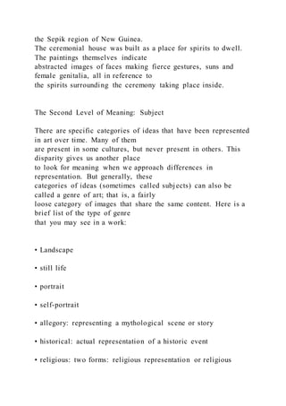 the Sepik region of New Guinea.
The ceremonial house was built as a place for spirits to dwell.
The paintings themselves indicate
abstracted images of faces making fierce gestures, suns and
female genitalia, all in reference to
the spirits surrounding the ceremony taking place inside.
The Second Level of Meaning: Subject
There are specific categories of ideas that have been represented
in art over time. Many of them
are present in some cultures, but never present in others. This
disparity gives us another place
to look for meaning when we approach differences in
representation. But generally, these
categories of ideas (sometimes called subjects) can also be
called a genre of art; that is, a fairly
loose category of images that share the same content. Here is a
brief list of the type of genre
that you may see in a work:
• Landscape
• still life
• portrait
• self-portrait
• allegory: representing a mythological scene or story
• historical: actual representation of a historic event
• religious: two forms: religious representation or religious
 