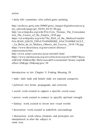 action
• daily life: sometimes also called genre painting
http://archives.getty.edu:30008/getty_images/digitalresources/g
ary_edwards/jpegs/grl_92r84_04-01-04.jpg
http://en.wikipedia.org/wiki/File:Cole_Thomas_The_Consumma
tion_The_Course_of_the_Empire_1836.jpg
https://en.wikipedia.org/wiki/The_Raft_of_the_Medusa#/media/
File:JEAN_LOUIS_TH%C3%89ODORE_G%C3%89RICAULT_
-_La_Balsa_de_la_Medusa_(Museo_del_Louvre,_1818-19).jpg
https://www.theartstory.org/movement-abstract-
expressionism.htm
http://www.artnet.com/awc/joan-mitchell.html
https://www.metmuseum.org/art/collection/search/310007?&sea
rchField=All&sortBy=Relevance&ft=ceremonial+house+sepik&
offset=20&rpp=20&amp;pos=38
Introduction to Art Chapter 5: Finding Meaning 59
• nude: male nude and female nude are separate categories
• political: two forms: propaganda and criticism
• social: work created to support a specific social cause
• power: work created to connect to specific spiritual strength
• fantasy: work created to invent new visual worlds
• decoration: work created to embellish surroundings
• abstraction: work whose elements and principles are
manipulated to alter the subject in
some way.
 