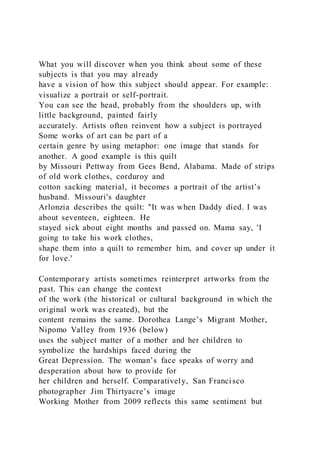 What you will discover when you think about some of these
subjects is that you may already
have a vision of how this subject should appear. For example:
visualize a portrait or self-portrait.
You can see the head, probably from the shoulders up, with
little background, painted fairly
accurately. Artists often reinvent how a subject is portrayed
Some works of art can be part of a
certain genre by using metaphor: one image that stands for
another. A good example is this quilt
by Missouri Pettway from Gees Bend, Alabama. Made of strips
of old work clothes, corduroy and
cotton sacking material, it becomes a portrait of the artist’s
husband. Missouri's daughter
Arlonzia describes the quilt: "It was when Daddy died. I was
about seventeen, eighteen. He
stayed sick about eight months and passed on. Mama say, 'I
going to take his work clothes,
shape them into a quilt to remember him, and cover up under it
for love.'
Contemporary artists sometimes reinterpret artworks from the
past. This can change the context
of the work (the historical or cultural background in which the
original work was created), but the
content remains the same. Dorothea Lange’s Migrant Mother,
Nipomo Valley from 1936 (below)
uses the subject matter of a mother and her children to
symbolize the hardships faced during the
Great Depression. The woman’s face speaks of worry and
desperation about how to provide for
her children and herself. Comparatively, San Francisco
photographer Jim Thirtyacre’s image
Working Mother from 2009 reflects this same sentiment but
 