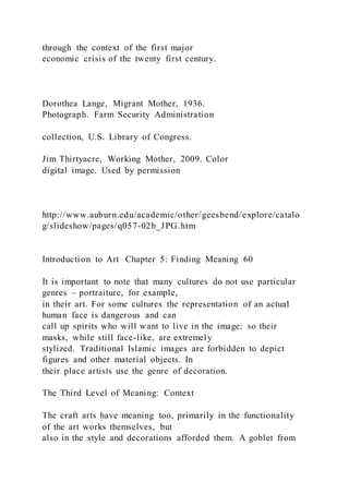 through the context of the first major
economic crisis of the twenty first century.
Dorothea Lange, Migrant Mother, 1936.
Photograph. Farm Security Administration
collection, U.S. Library of Congress.
Jim Thirtyacre, Working Mother, 2009. Color
digital image. Used by permission
http://www.auburn.edu/academic/other/geesbend/explore/catalo
g/slideshow/pages/q057-02b_JPG.htm
Introduction to Art Chapter 5: Finding Meaning 60
It is important to note that many cultures do not use particular
genres – portraiture, for example,
in their art. For some cultures the representation of an actual
human face is dangerous and can
call up spirits who will want to live in the image: so their
masks, while still face-like, are extremely
stylized. Traditional Islamic images are forbidden to depict
figures and other material objects. In
their place artists use the genre of decoration.
The Third Level of Meaning: Context
The craft arts have meaning too, primarily in the functionality
of the art works themselves, but
also in the style and decorations afforded them. A goblet from
 