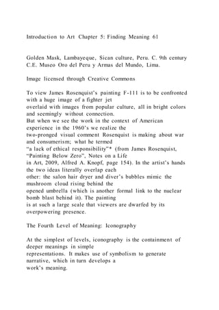 Introduction to Art Chapter 5: Finding Meaning 61
Golden Mask, Lambayeque, Sican culture, Peru. C. 9th century
C.E. Museo Oro del Peru y Armas del Mundo, Lima.
Image licensed through Creative Commons
To view James Rosenquist’s painting F-111 is to be confronted
with a huge image of a fighter jet
overlaid with images from popular culture, all in bright colors
and seemingly without connection.
But when we see the work in the context of American
experience in the 1960’s we realize the
two-pronged visual comment Rosenquist is making about war
and consumerism; what he termed
“a lack of ethical responsibility”* (from James Rosenquist,
“Painting Below Zero”, Notes on a Life
in Art, 2009, Alfred A. Knopf, page 154). In the artist’s hands
the two ideas literally overlap each
other: the salon hair dryer and diver’s bubbles mimic the
mushroom cloud rising behind the
opened umbrella (which is another formal link to the nuclear
bomb blast behind it). The painting
is at such a large scale that viewers are dwarfed by its
overpowering presence.
The Fourth Level of Meaning: Iconography
At the simplest of levels, iconography is the containment of
deeper meanings in simple
representations. It makes use of symbolism to generate
narrative, which in turn develops a
work’s meaning.
 